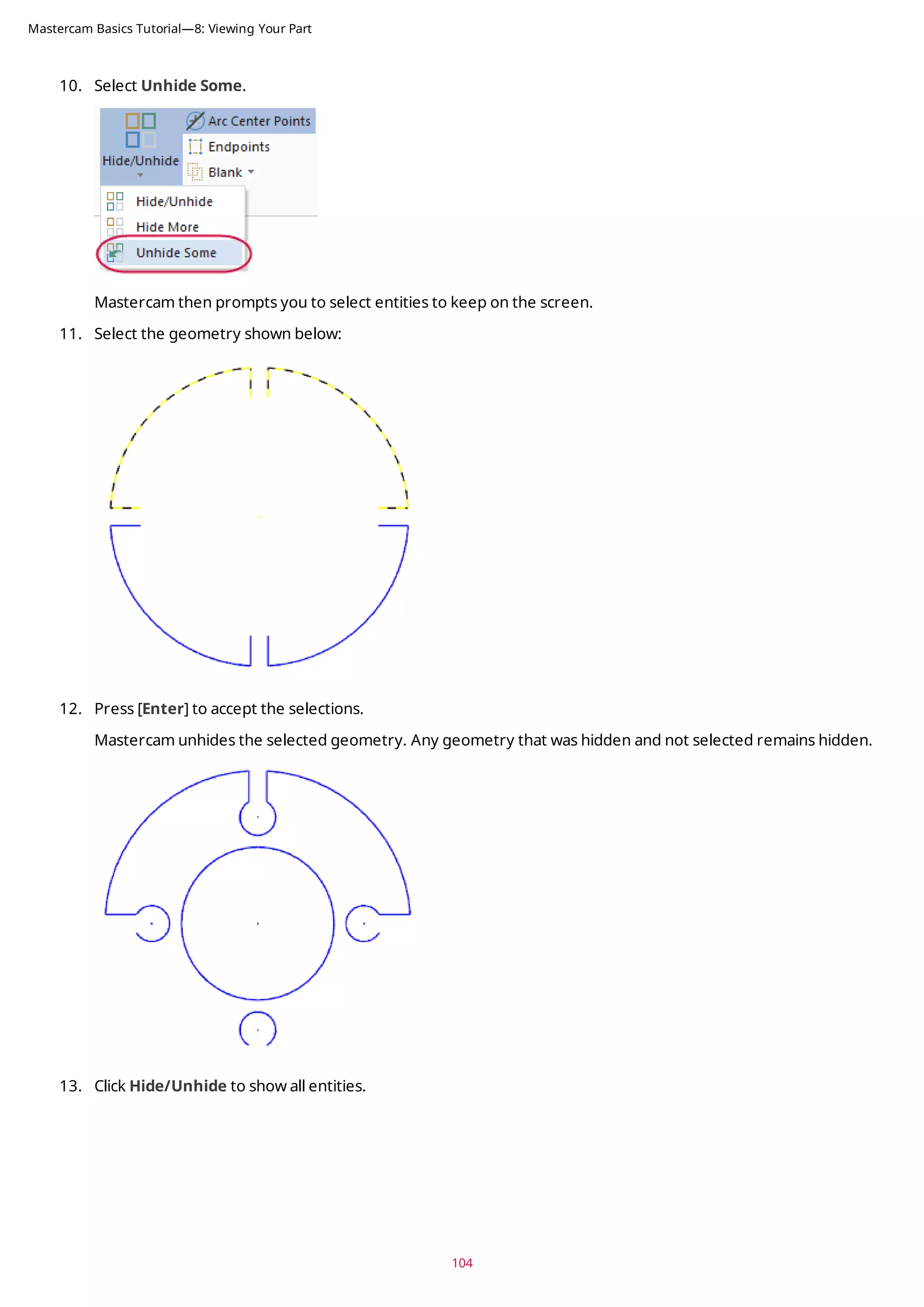 10. Select Unhide Some.
Mastercam then prompts you to select entities to keep on the screen.
11. Select the geometry shown below:
12. Press [Enter] to accept the selections.
Mastercam unhides the selected geometry. Any geometry that was hidden and not selected remains hidden.
13. Click Hide/Unhide to show all entities.
104
Mastercam Basics Tutorial—8: Viewing Your Part
 