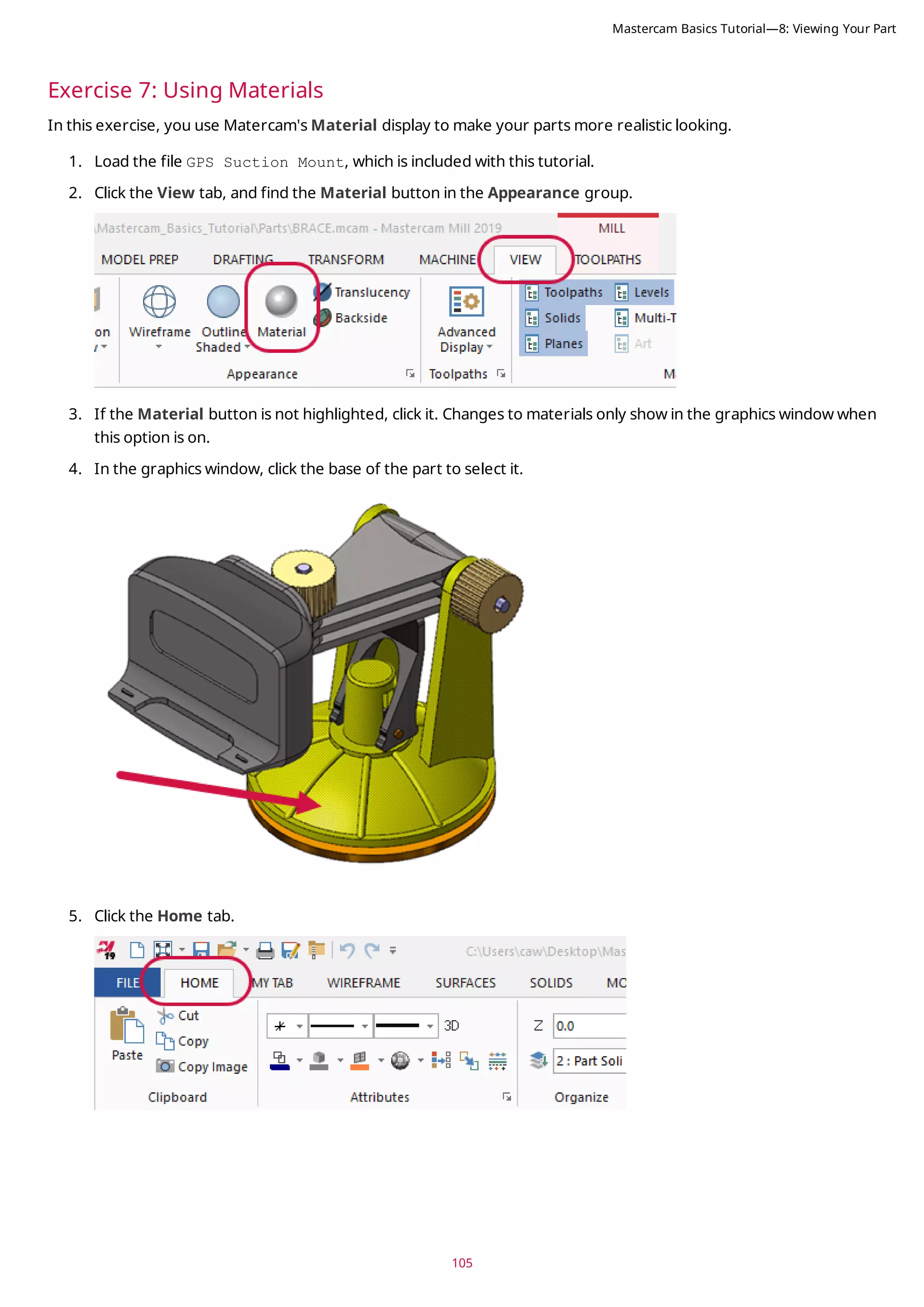 105
Exercise 7: Using Materials
In this exercise, you use Matercam's Material display to make your parts more realistic looking.
1. Load the file GPS Suction Mount, which is included with this tutorial.
2. Click the View tab, and find the Material button in the Appearance group.
3. If the Material button is not highlighted, click it. Changes to materials only show in the graphics window when
this option is on.
4. In the graphics window, click the base of the part to select it.
5. Click the Home tab.
Mastercam Basics Tutorial—8: Viewing Your Part
 
