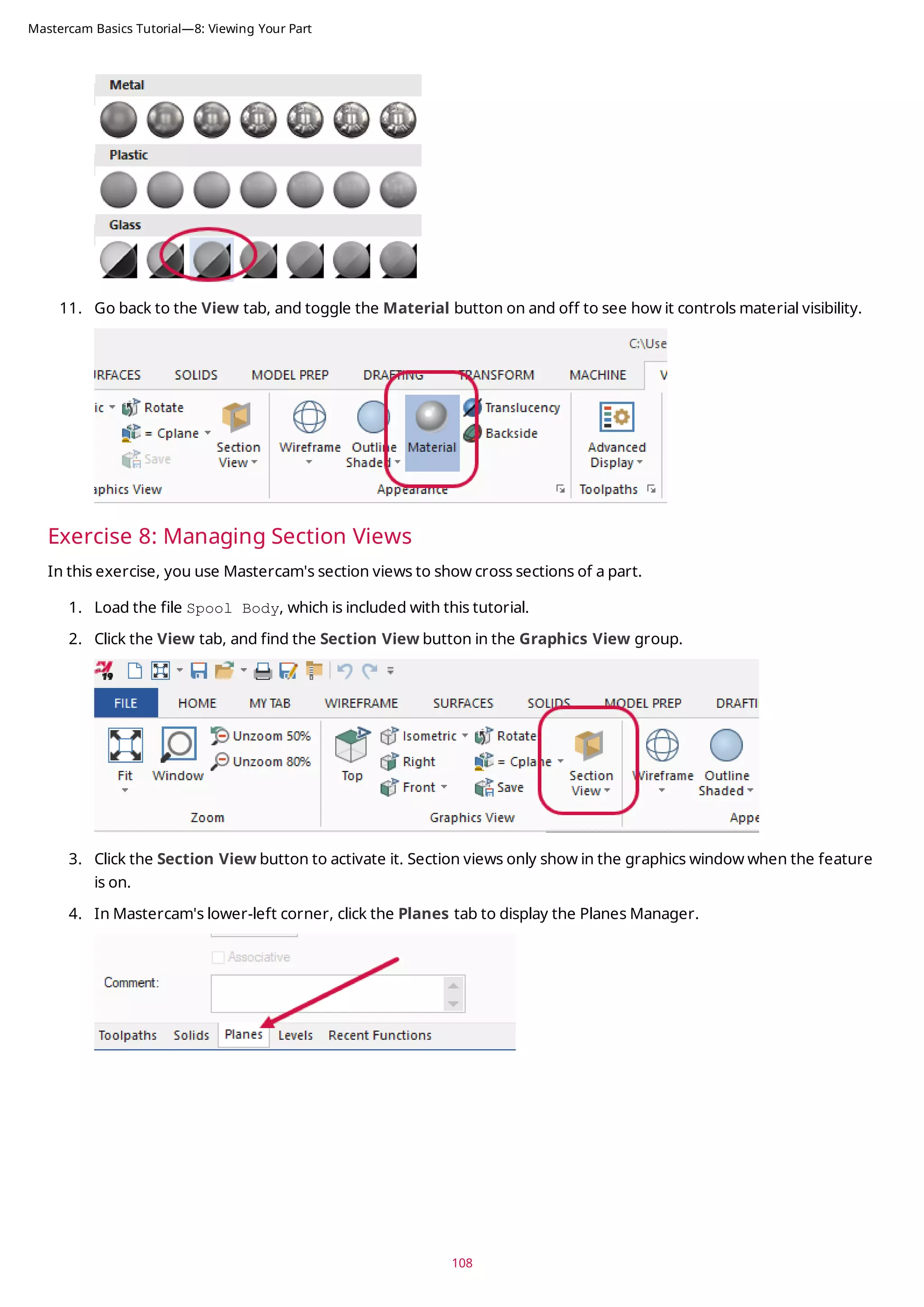 11. Go back to the View tab, and toggle the Material button on and off to see how it controls material visibility.
Exercise 8: Managing Section Views
In this exercise, you use Mastercam's section views to show cross sections of a part.
1. Load the file Spool Body, which is included with this tutorial.
2. Click the View tab, and find the Section View button in the Graphics View group.
3. Click the Section View button to activate it. Section views only show in the graphics window when the feature
is on.
4. In Mastercam's lower-left corner, click the Planes tab to display the Planes Manager.
108
Mastercam Basics Tutorial—8: Viewing Your Part
 