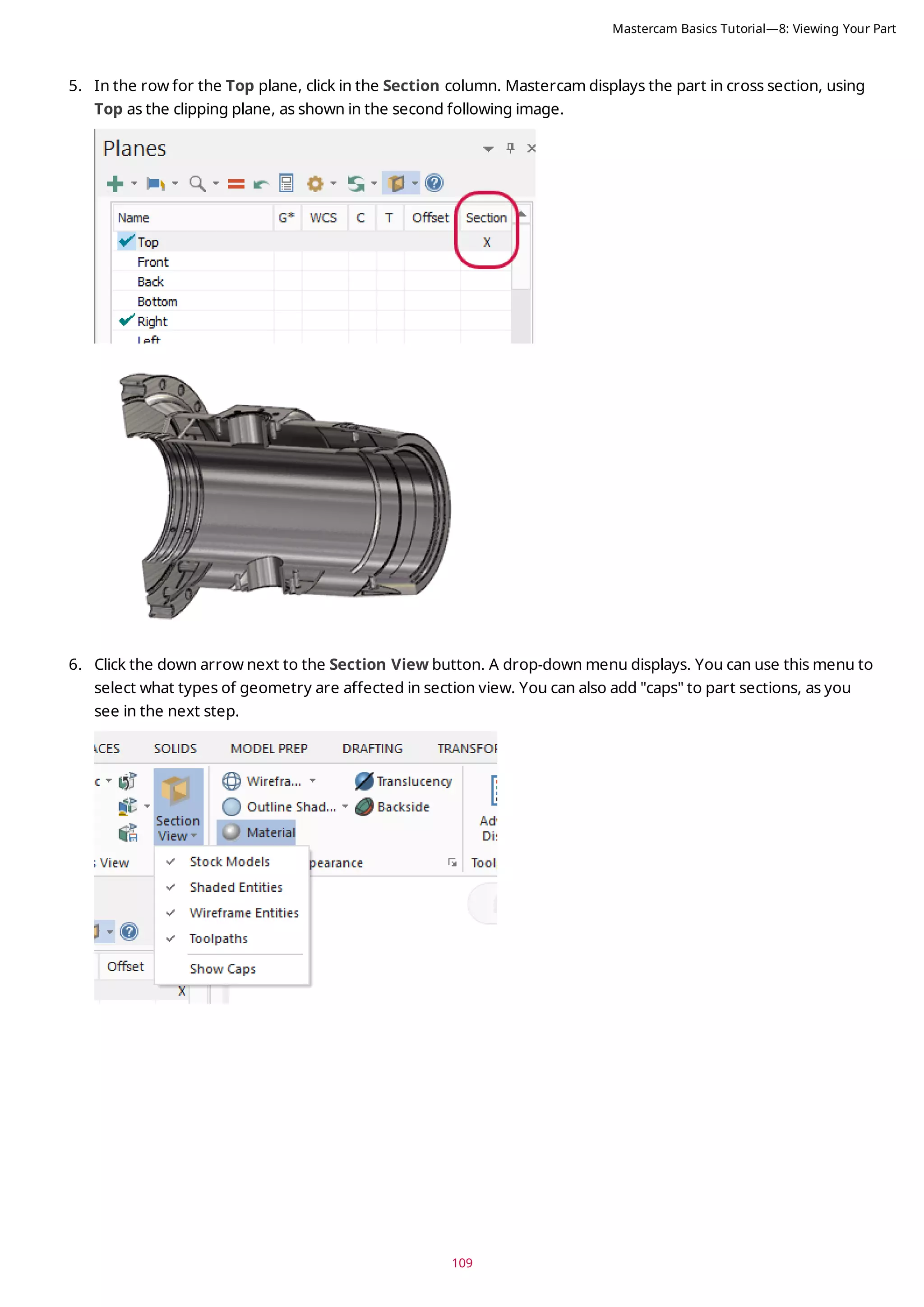 109
5. In the row for the Top plane, click in the Section column. Mastercam displays the part in cross section, using
Top as the clipping plane, as shown in the second following image.
6. Click the down arrow next to the Section View button. A drop-down menu displays. You can use this menu to
select what types of geometry are affected in section view. You can also add "caps" to part sections, as you
see in the next step.
Mastercam Basics Tutorial—8: Viewing Your Part
 