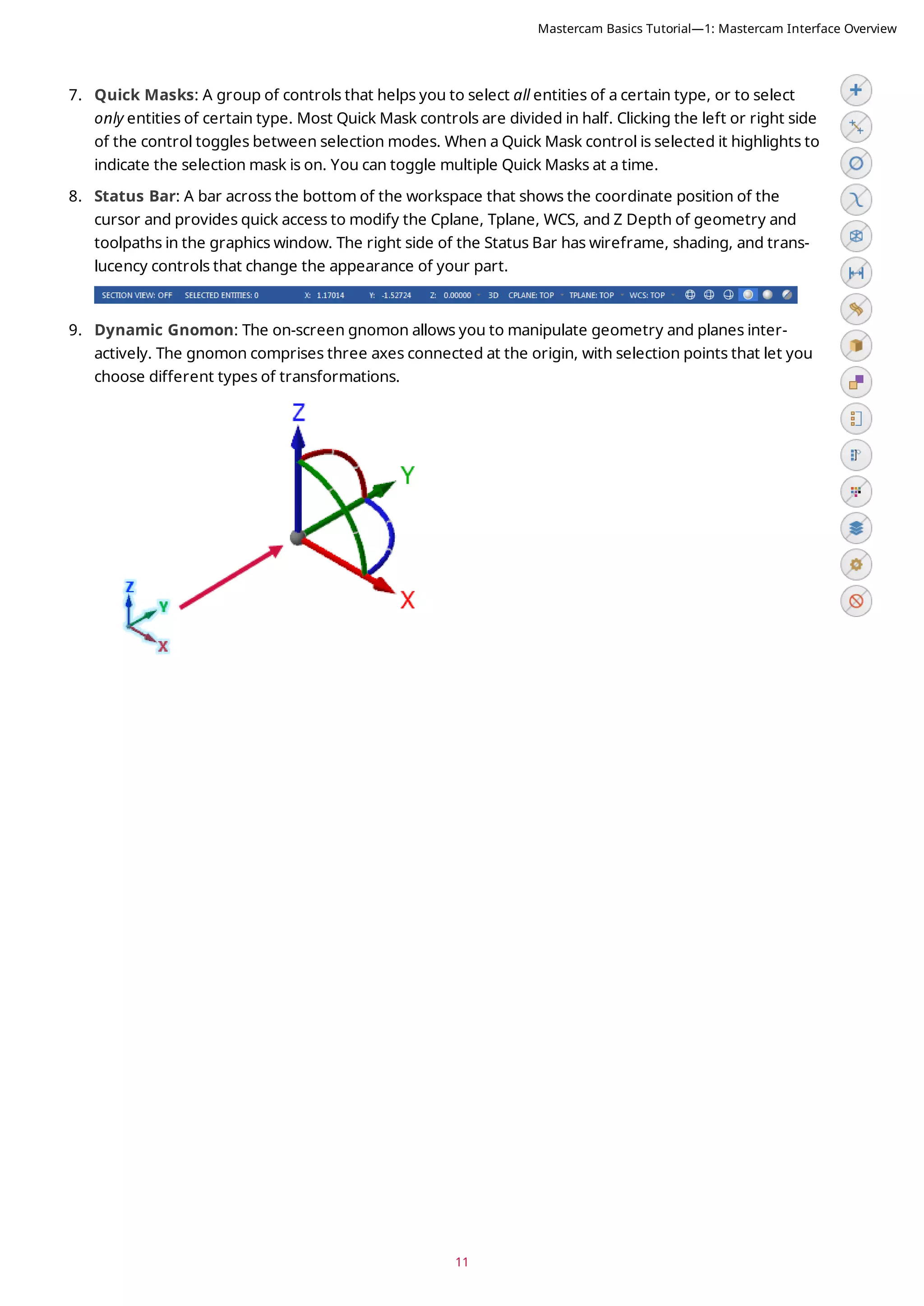 11
7. Quick Masks: A group of controls that helps you to select all entities of a certain type, or to select
only entities of certain type. Most Quick Mask controls are divided in half. Clicking the left or right side
of the control toggles between selection modes. When a Quick Mask control is selected it highlights to
indicate the selection mask is on. You can toggle multiple Quick Masks at a time.
8. Status Bar: A bar across the bottom of the workspace that shows the coordinate position of the
cursor and provides quick access to modify the Cplane, Tplane, WCS, and Z Depth of geometry and
toolpaths in the graphics window. The right side of the Status Bar has wireframe, shading, and trans-
lucency controls that change the appearance of your part.
9. Dynamic Gnomon: The on-screen gnomon allows you to manipulate geometry and planes inter-
actively. The gnomon comprises three axes connected at the origin, with selection points that let you
choose different types of transformations.
Mastercam Basics Tutorial—1: Mastercam Interface Overview
 