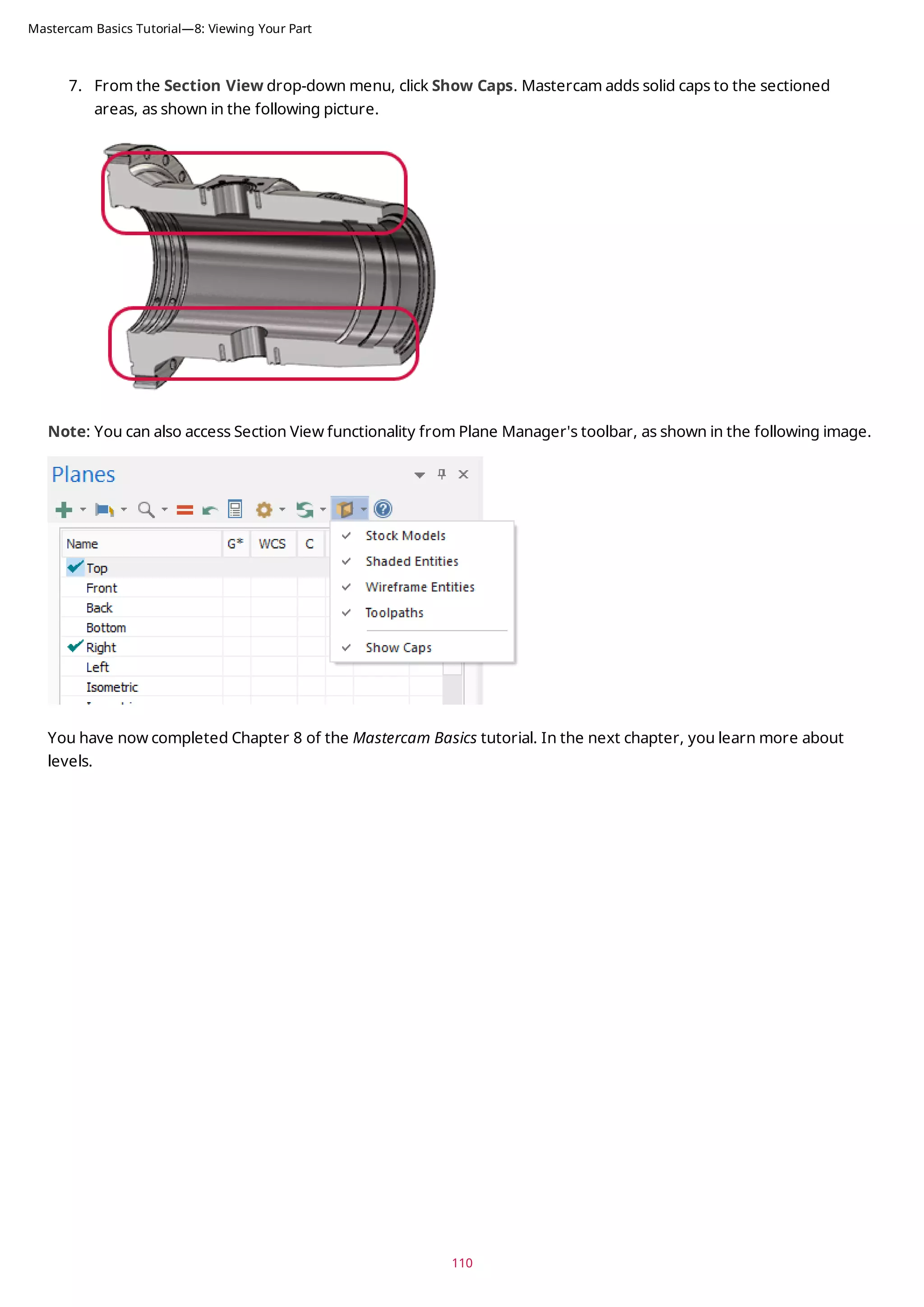 7. From the Section View drop-down menu, click Show Caps. Mastercam adds solid caps to the sectioned
areas, as shown in the following picture.
Note: You can also access Section View functionality from Plane Manager's toolbar, as shown in the following image.
You have now completed Chapter 8 of the Mastercam Basics tutorial. In the next chapter, you learn more about
levels.
110
Mastercam Basics Tutorial—8: Viewing Your Part
 