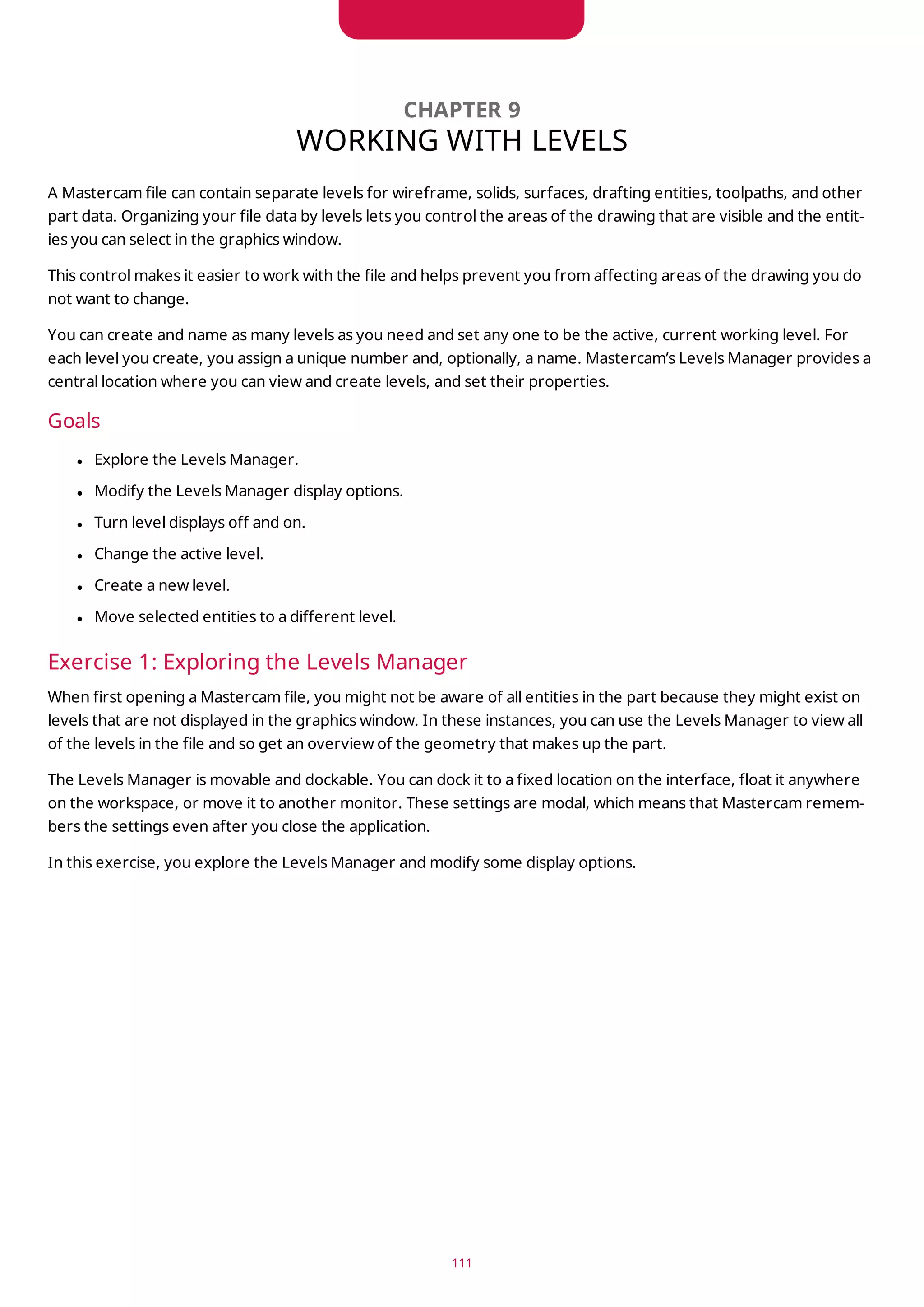 CHAPTER 9
WORKING WITH LEVELS
A Mastercam file can contain separate levels for wireframe, solids, surfaces, drafting entities, toolpaths, and other
part data. Organizing your file data by levels lets you control the areas of the drawing that are visible and the entit-
ies you can select in the graphics window.
This control makes it easier to work with the file and helps prevent you from affecting areas of the drawing you do
not want to change.
You can create and name as many levels as you need and set any one to be the active, current working level. For
each level you create, you assign a unique number and, optionally, a name. Mastercam’s Levels Manager provides a
central location where you can view and create levels, and set their properties.
Goals
l Explore the Levels Manager.
l Modify the Levels Manager display options.
l Turn level displays off and on.
l Change the active level.
l Create a new level.
l Move selected entities to a different level.
Exercise 1: Exploring the Levels Manager
When first opening a Mastercam file, you might not be aware of all entities in the part because they might exist on
levels that are not displayed in the graphics window. In these instances, you can use the Levels Manager to view all
of the levels in the file and so get an overview of the geometry that makes up the part.
The Levels Manager is movable and dockable. You can dock it to a fixed location on the interface, float it anywhere
on the workspace, or move it to another monitor. These settings are modal, which means that Mastercam remem-
bers the settings even after you close the application.
In this exercise, you explore the Levels Manager and modify some display options.
111
 