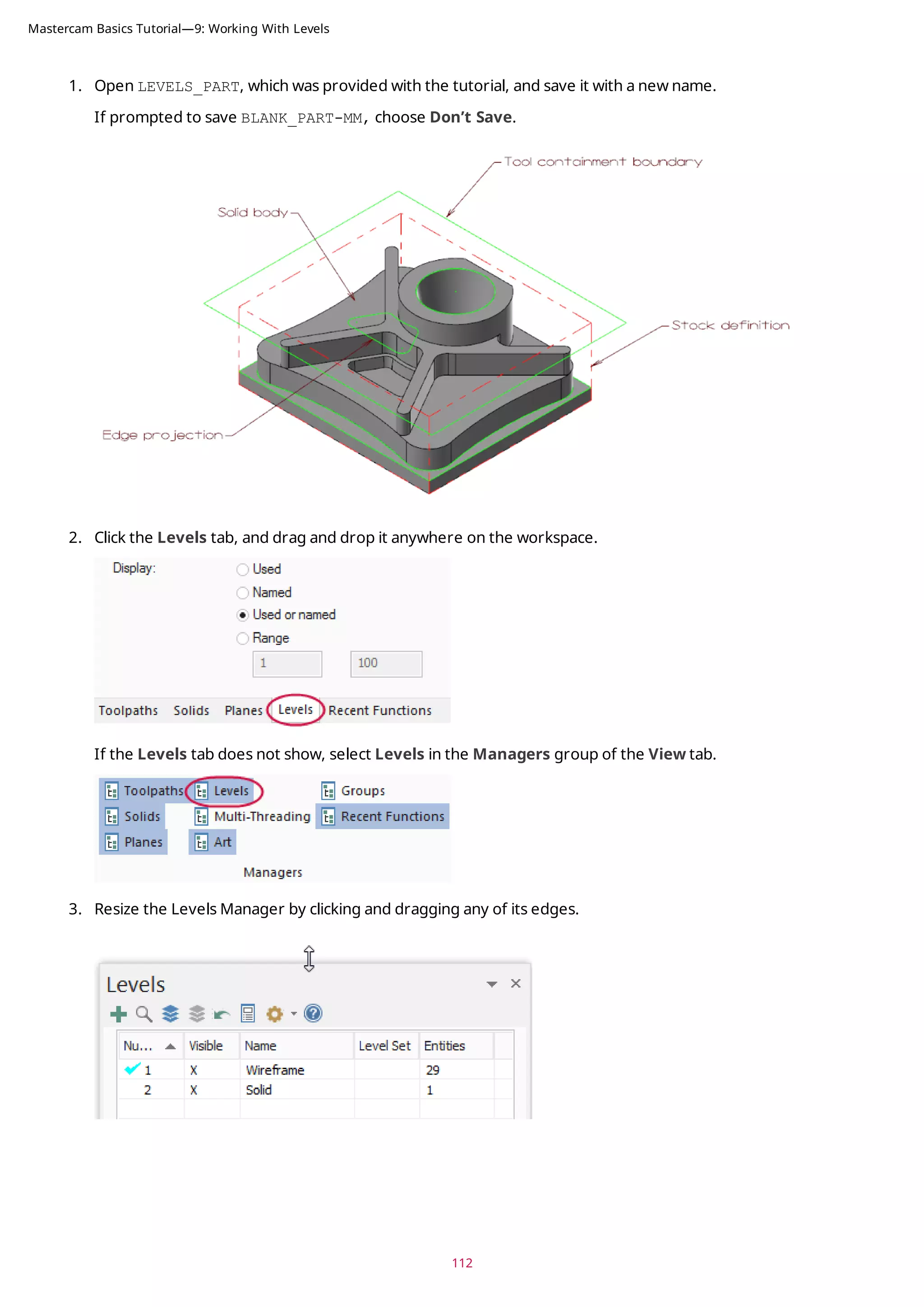1. Open LEVELS_PART, which was provided with the tutorial, and save it with a new name.
If prompted to save BLANK_PART-MM, choose Don’t Save.
2. Click the Levels tab, and drag and drop it anywhere on the workspace.
If the Levels tab does not show, select Levels in the Managers group of the View tab.
3. Resize the Levels Manager by clicking and dragging any of its edges.
112
Mastercam Basics Tutorial—9: Working With Levels
 