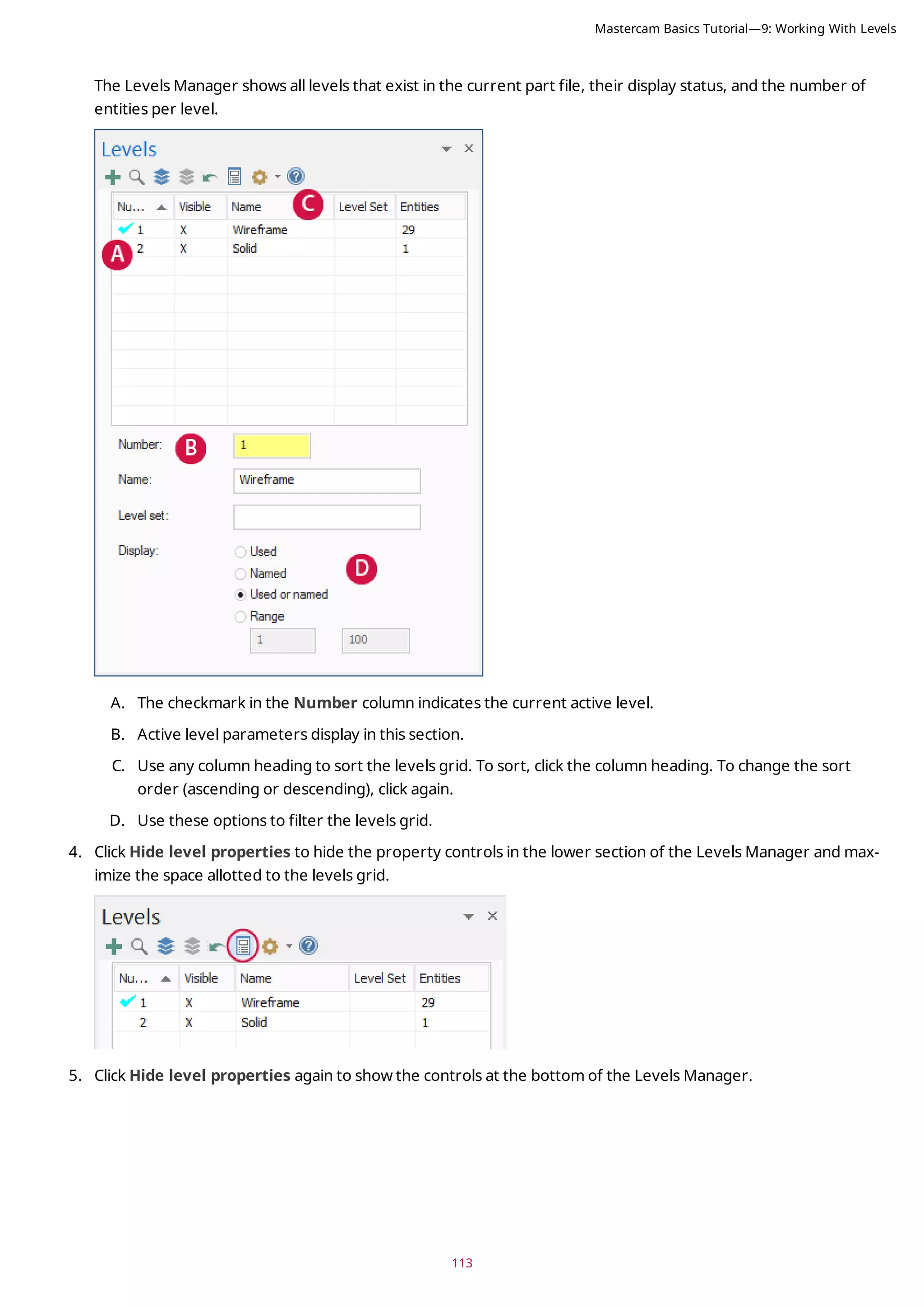 113
The Levels Manager shows all levels that exist in the current part file, their display status, and the number of
entities per level.
A. The checkmark in the Number column indicates the current active level.
B. Active level parameters display in this section.
C. Use any column heading to sort the levels grid. To sort, click the column heading. To change the sort
order (ascending or descending), click again.
D. Use these options to filter the levels grid.
4. Click Hide level properties to hide the property controls in the lower section of the Levels Manager and max-
imize the space allotted to the levels grid.
5. Click Hide level properties again to show the controls at the bottom of the Levels Manager.
Mastercam Basics Tutorial—9: Working With Levels
 