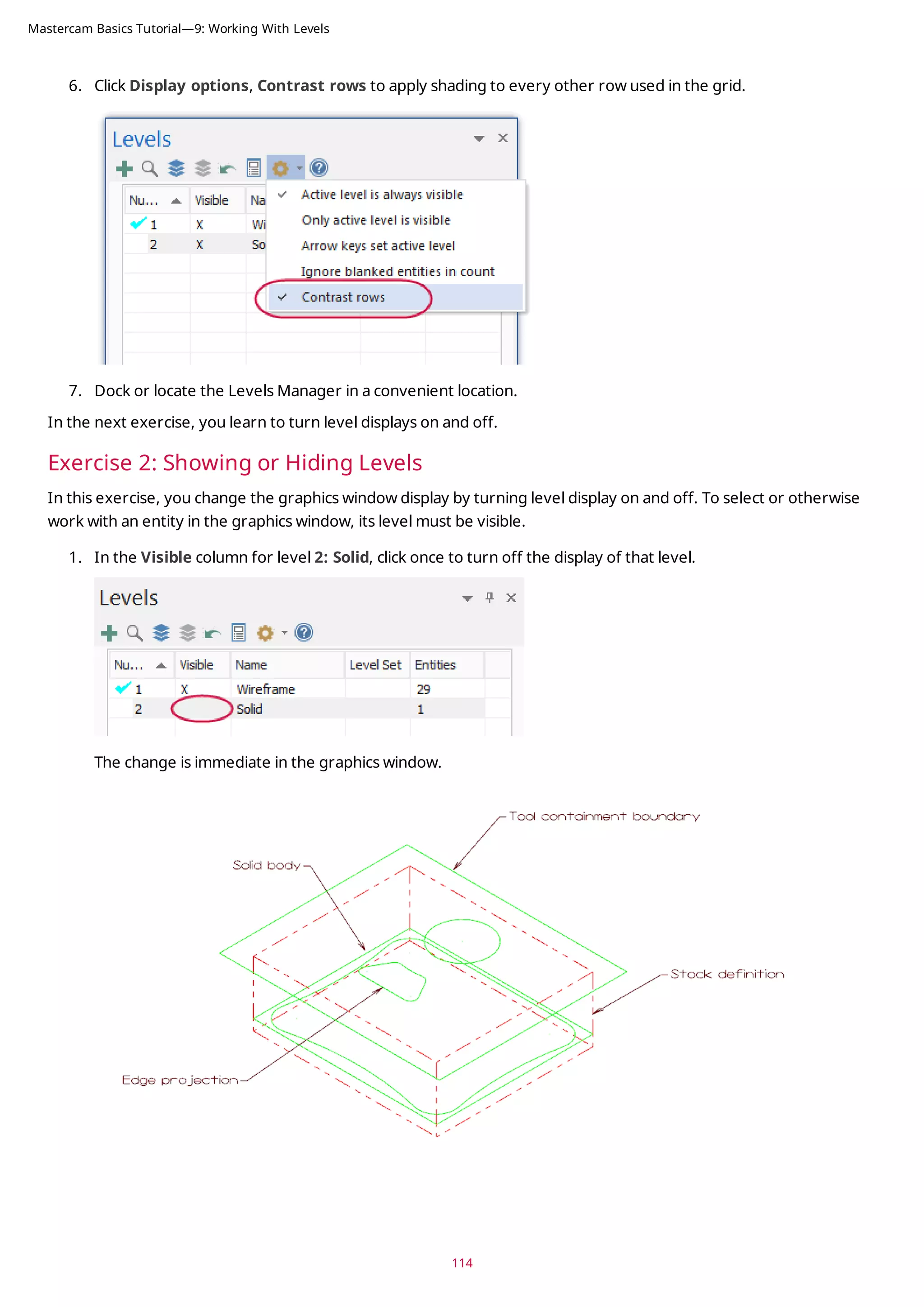6. Click Display options, Contrast rows to apply shading to every other row used in the grid.
7. Dock or locate the Levels Manager in a convenient location.
In the next exercise, you learn to turn level displays on and off.
Exercise 2: Showing or Hiding Levels
In this exercise, you change the graphics window display by turning level display on and off. To select or otherwise
work with an entity in the graphics window, its level must be visible.
1. In the Visible column for level 2: Solid, click once to turn off the display of that level.
The change is immediate in the graphics window.
114
Mastercam Basics Tutorial—9: Working With Levels
 