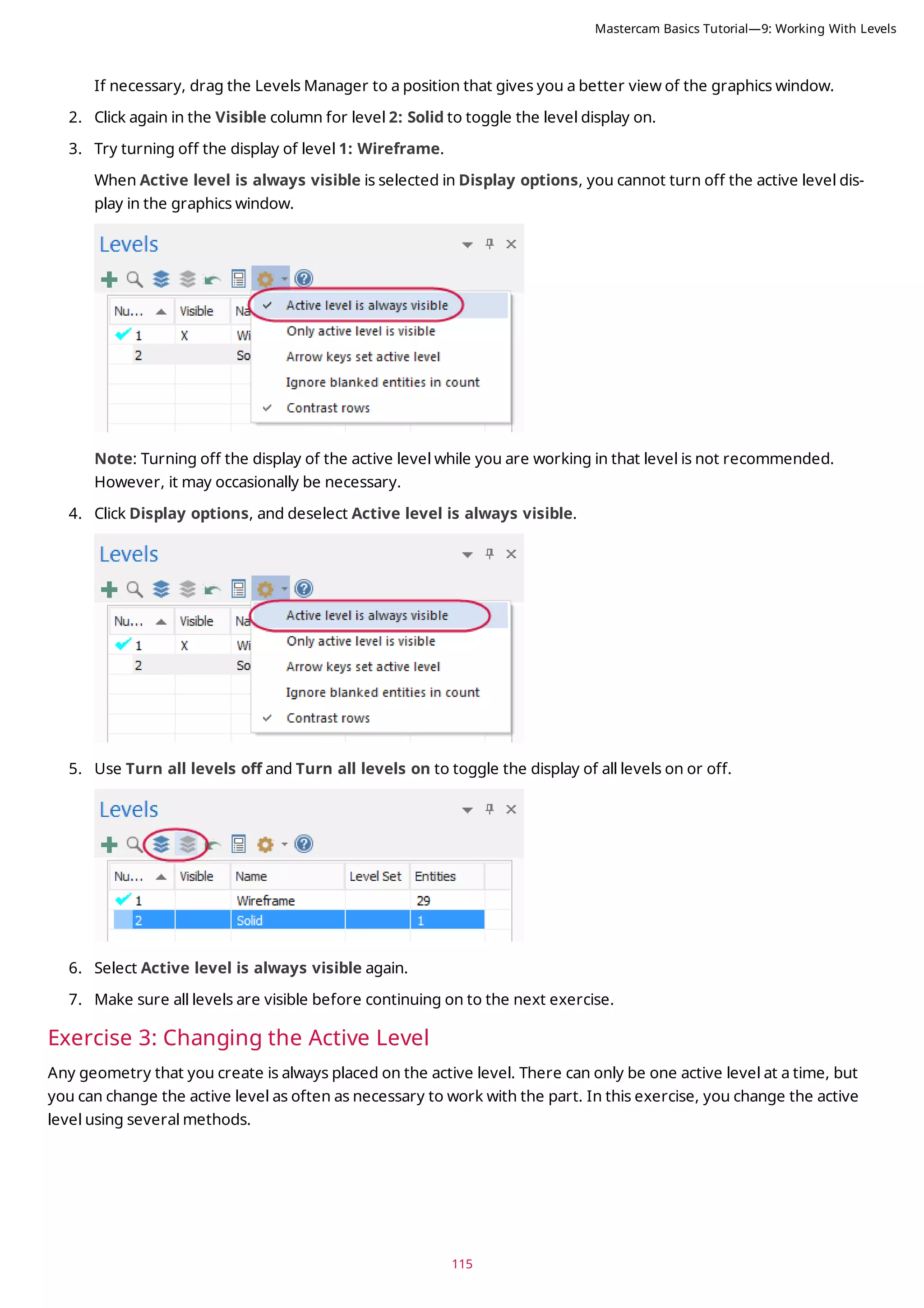 115
If necessary, drag the Levels Manager to a position that gives you a better view of the graphics window.
2. Click again in the Visible column for level 2: Solid to toggle the level display on.
3. Try turning off the display of level 1: Wireframe.
When Active level is always visible is selected in Display options, you cannot turn off the active level dis-
play in the graphics window.
Note: Turning off the display of the active level while you are working in that level is not recommended.
However, it may occasionally be necessary.
4. Click Display options, and deselect Active level is always visible.
5. Use Turn all levels off and Turn all levels on to toggle the display of all levels on or off.
6. Select Active level is always visible again.
7. Make sure all levels are visible before continuing on to the next exercise.
Exercise 3: Changing the Active Level
Any geometry that you create is always placed on the active level. There can only be one active level at a time, but
you can change the active level as often as necessary to work with the part. In this exercise, you change the active
level using several methods.
Mastercam Basics Tutorial—9: Working With Levels
 