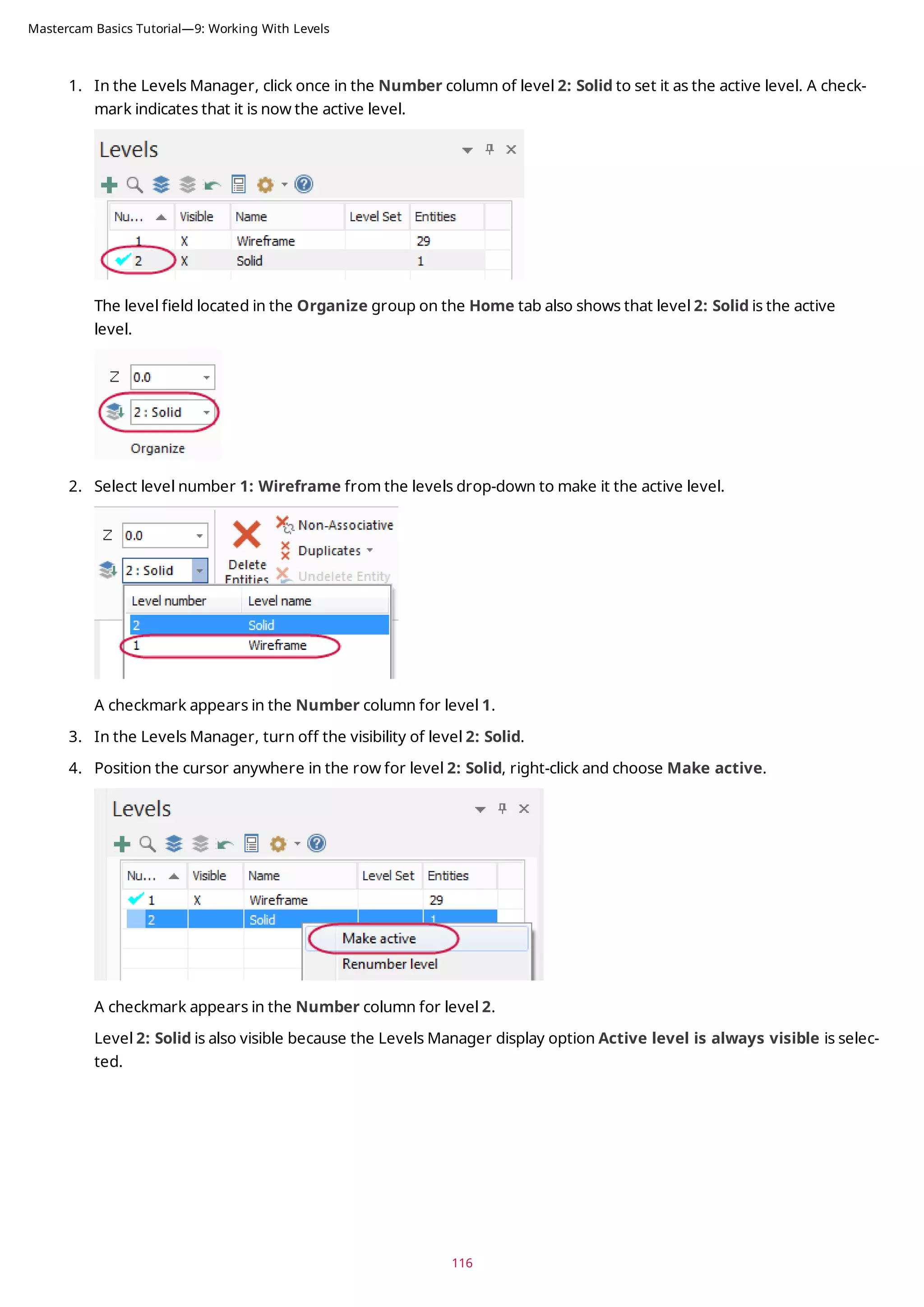 1. In the Levels Manager, click once in the Number column of level 2: Solid to set it as the active level. A check-
mark indicates that it is now the active level.
The level field located in the Organize group on the Home tab also shows that level 2: Solid is the active
level.
2. Select level number 1: Wireframe from the levels drop-down to make it the active level.
A checkmark appears in the Number column for level 1.
3. In the Levels Manager, turn off the visibility of level 2: Solid.
4. Position the cursor anywhere in the row for level 2: Solid, right-click and choose Make active.
A checkmark appears in the Number column for level 2.
Level 2: Solid is also visible because the Levels Manager display option Active level is always visible is selec-
ted.
116
Mastercam Basics Tutorial—9: Working With Levels
 