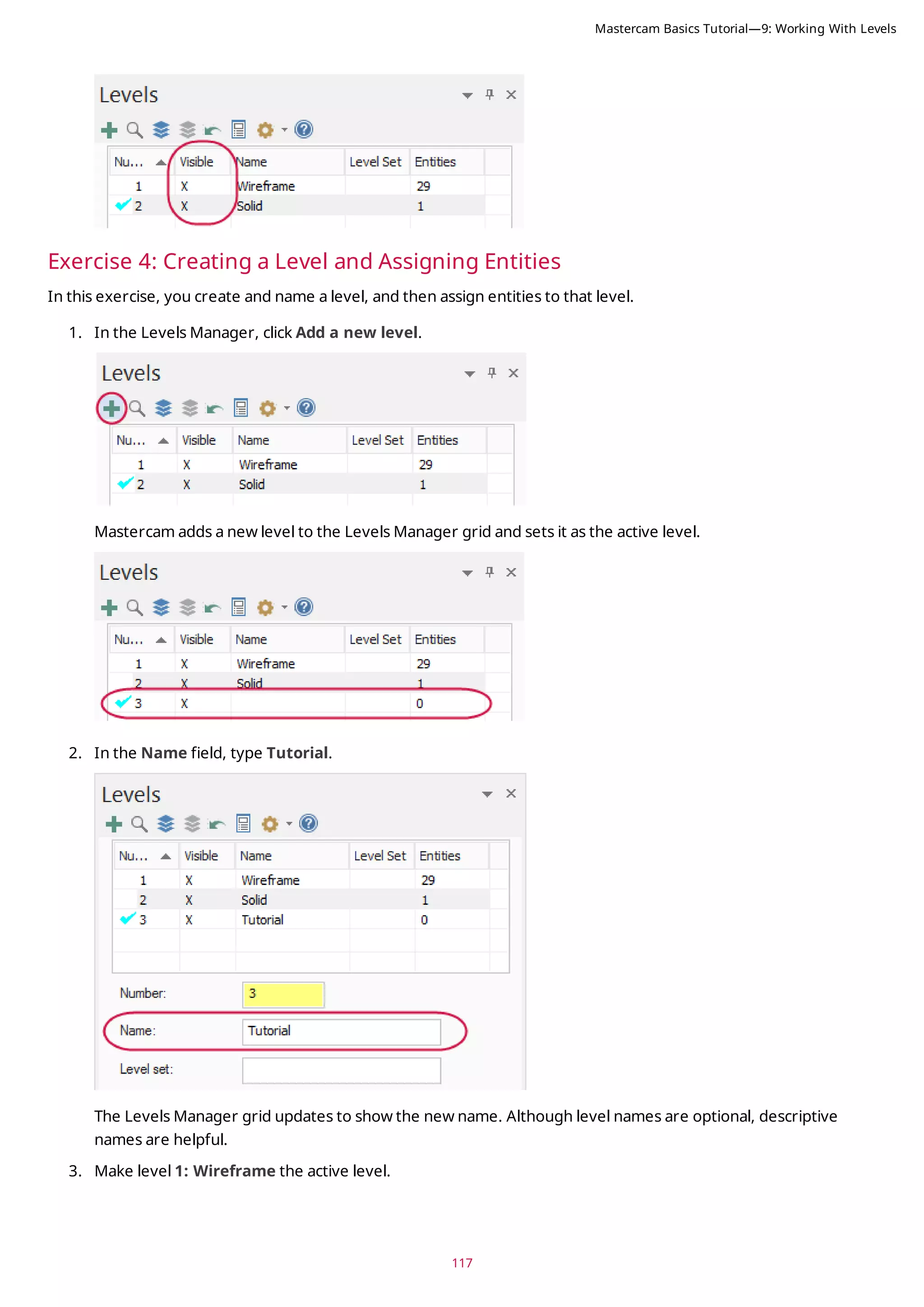 117
Exercise 4: Creating a Level and Assigning Entities
In this exercise, you create and name a level, and then assign entities to that level.
1. In the Levels Manager, click Add a new level.
Mastercam adds a new level to the Levels Manager grid and sets it as the active level.
2. In the Name field, type Tutorial.
The Levels Manager grid updates to show the new name. Although level names are optional, descriptive
names are helpful.
3. Make level 1: Wireframe the active level.
Mastercam Basics Tutorial—9: Working With Levels
 