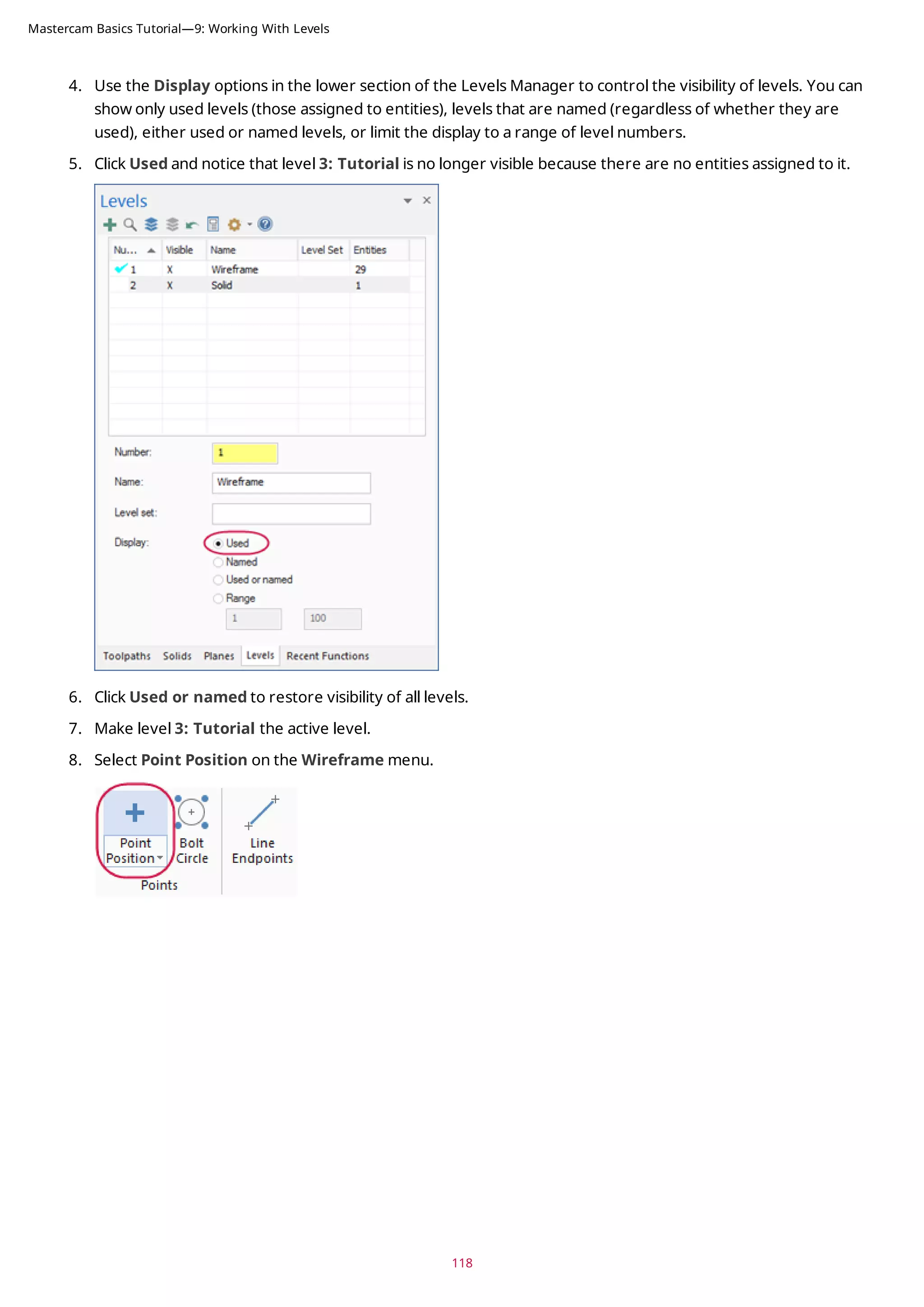 4. Use the Display options in the lower section of the Levels Manager to control the visibility of levels. You can
show only used levels (those assigned to entities), levels that are named (regardless of whether they are
used), either used or named levels, or limit the display to a range of level numbers.
5. Click Used and notice that level 3: Tutorial is no longer visible because there are no entities assigned to it.
6. Click Used or named to restore visibility of all levels.
7. Make level 3: Tutorial the active level.
8. Select Point Position on the Wireframe menu.
118
Mastercam Basics Tutorial—9: Working With Levels
 