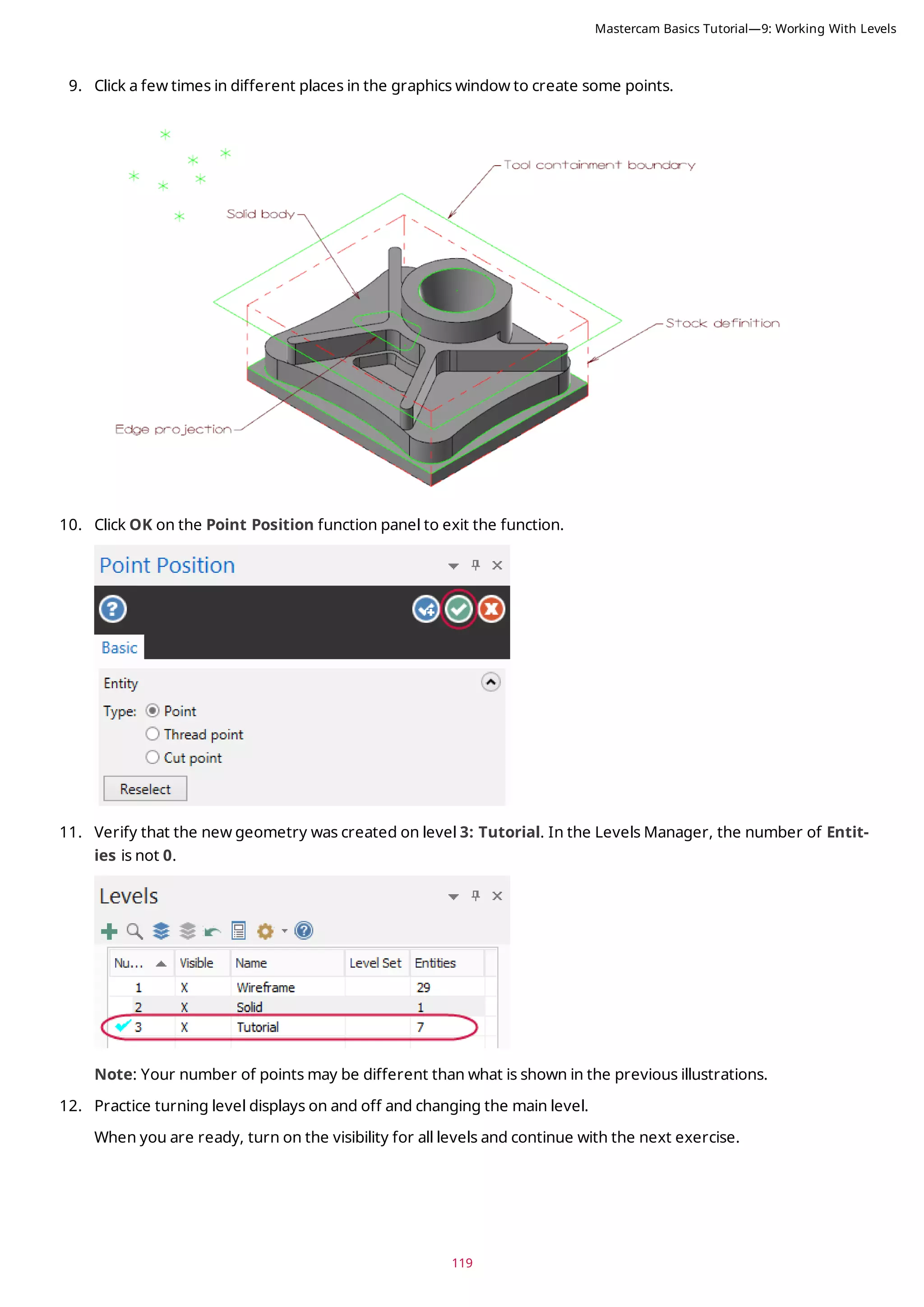 119
9. Click a few times in different places in the graphics window to create some points.
10. Click OK on the Point Position function panel to exit the function.
11. Verify that the new geometry was created on level 3: Tutorial. In the Levels Manager, the number of Entit-
ies is not 0.
Note: Your number of points may be different than what is shown in the previous illustrations.
12. Practice turning level displays on and off and changing the main level.
When you are ready, turn on the visibility for all levels and continue with the next exercise.
Mastercam Basics Tutorial—9: Working With Levels
 