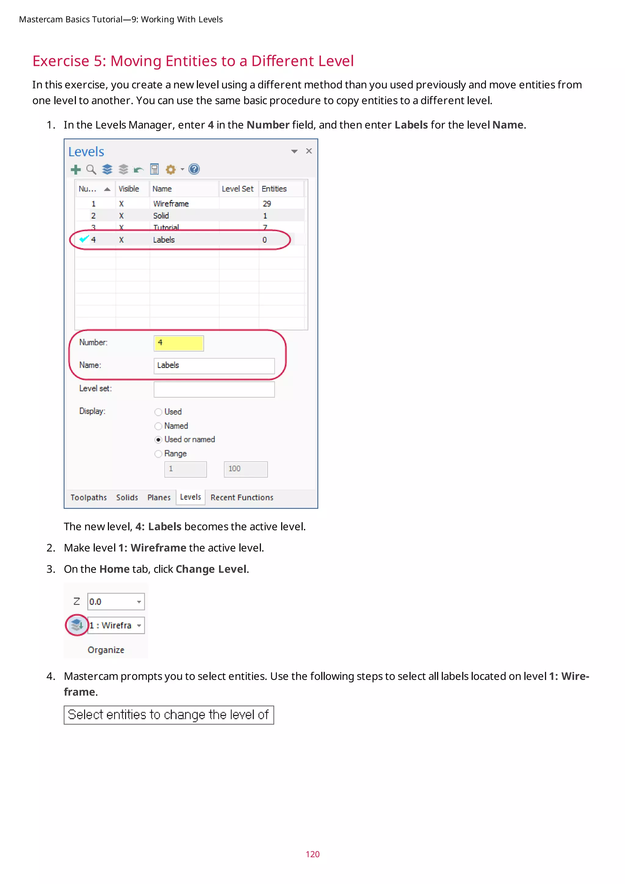 Exercise 5: Moving Entities to a Different Level
In this exercise, you create a new level using a different method than you used previously and move entities from
one level to another. You can use the same basic procedure to copy entities to a different level.
1. In the Levels Manager, enter 4 in the Number field, and then enter Labels for the level Name.
The new level, 4: Labels becomes the active level.
2. Make level 1: Wireframe the active level.
3. On the Home tab, click Change Level.
4. Mastercam prompts you to select entities. Use the following steps to select all labels located on level 1: Wire-
frame.
120
Mastercam Basics Tutorial—9: Working With Levels
 
