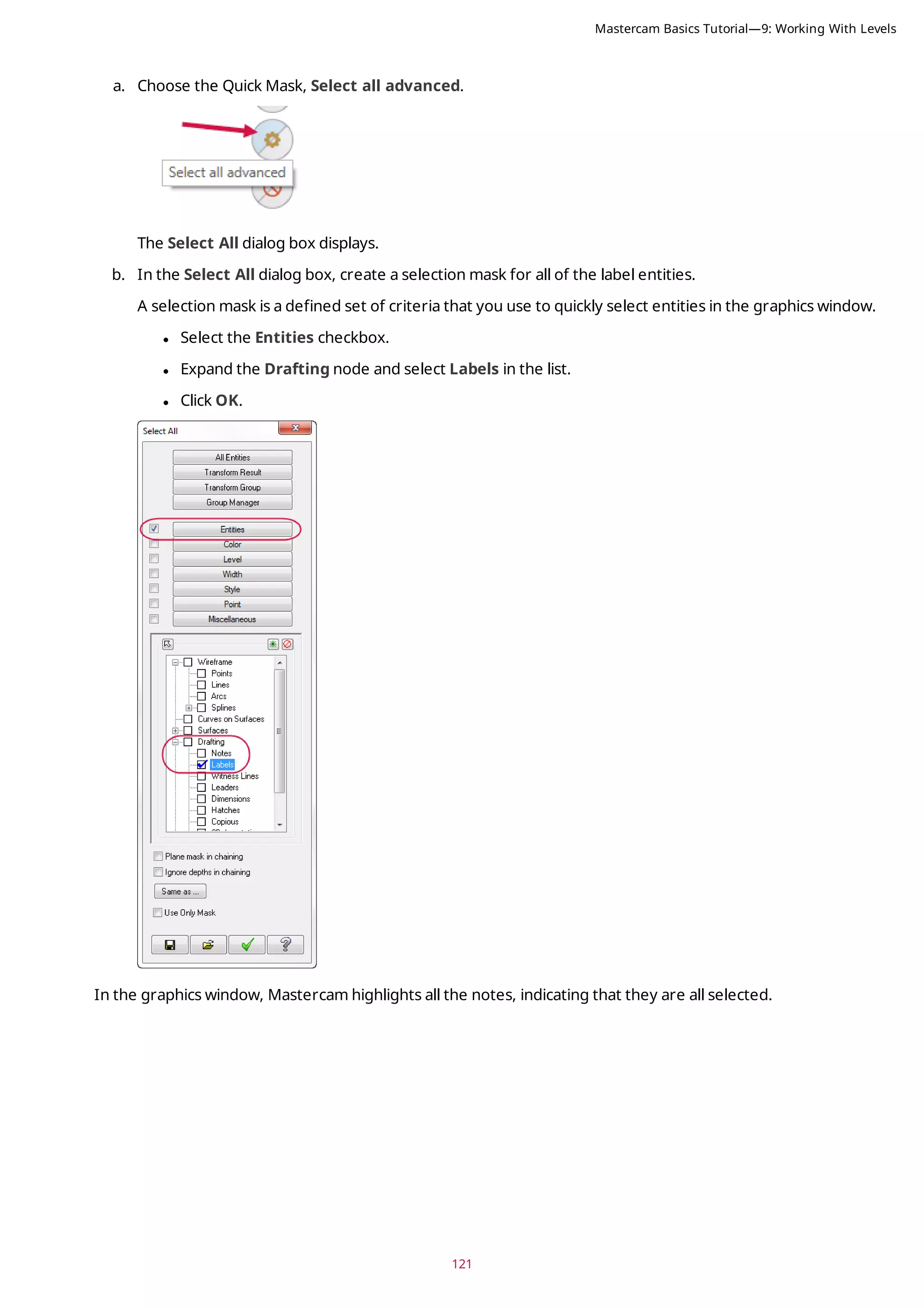 121
a. Choose the Quick Mask, Select all advanced.
The Select All dialog box displays.
b. In the Select All dialog box, create a selection mask for all of the label entities.
A selection mask is a defined set of criteria that you use to quickly select entities in the graphics window.
l Select the Entities checkbox.
l Expand the Drafting node and select Labels in the list.
l Click OK.
In the graphics window, Mastercam highlights all the notes, indicating that they are all selected.
Mastercam Basics Tutorial—9: Working With Levels
 
