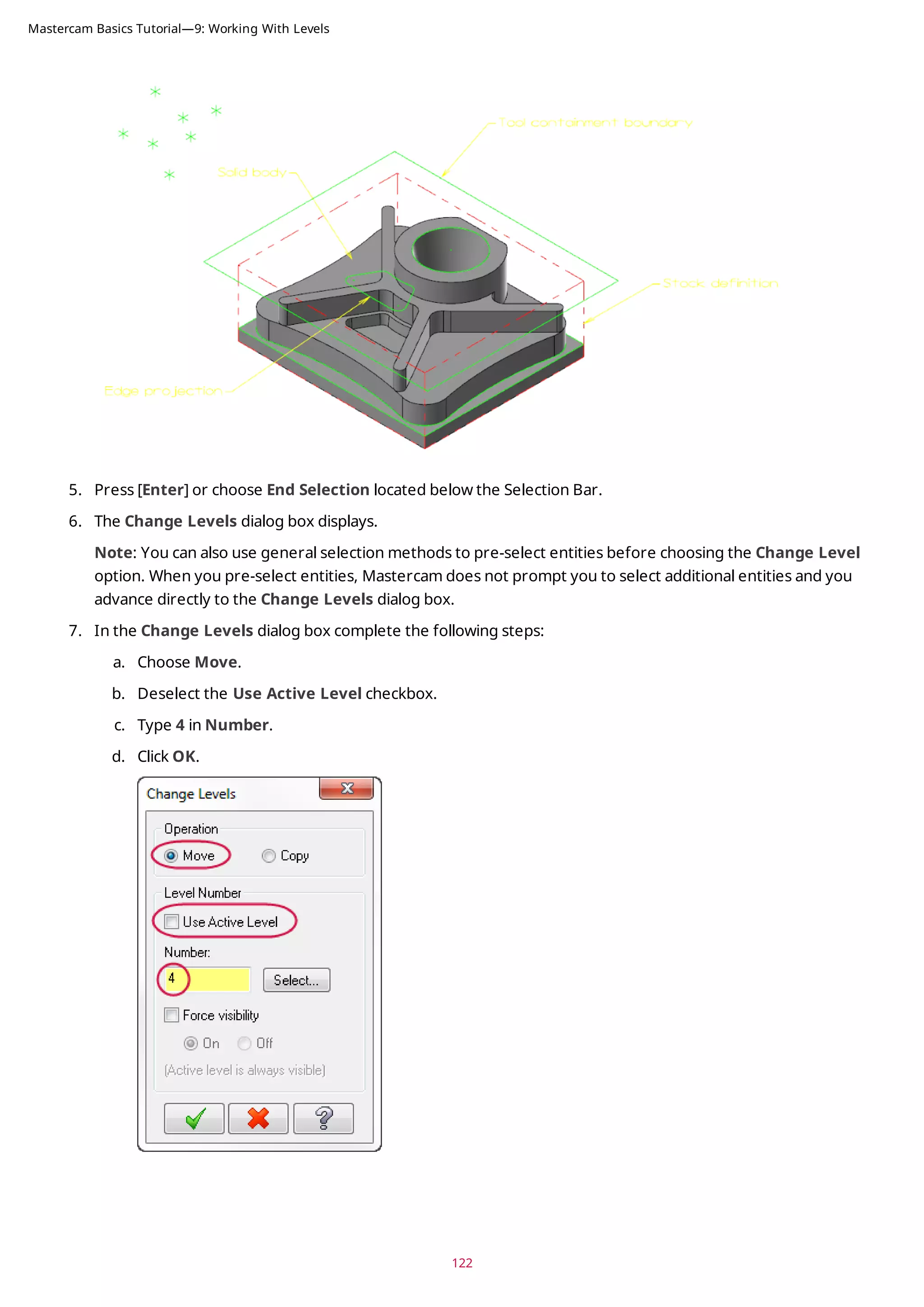 5. Press [Enter] or choose End Selection located below the Selection Bar.
6. The Change Levels dialog box displays.
Note: You can also use general selection methods to pre-select entities before choosing the Change Level
option. When you pre-select entities, Mastercam does not prompt you to select additional entities and you
advance directly to the Change Levels dialog box.
7. In the Change Levels dialog box complete the following steps:
a. Choose Move.
b. Deselect the Use Active Level checkbox.
c. Type 4 in Number.
d. Click OK.
122
Mastercam Basics Tutorial—9: Working With Levels
 