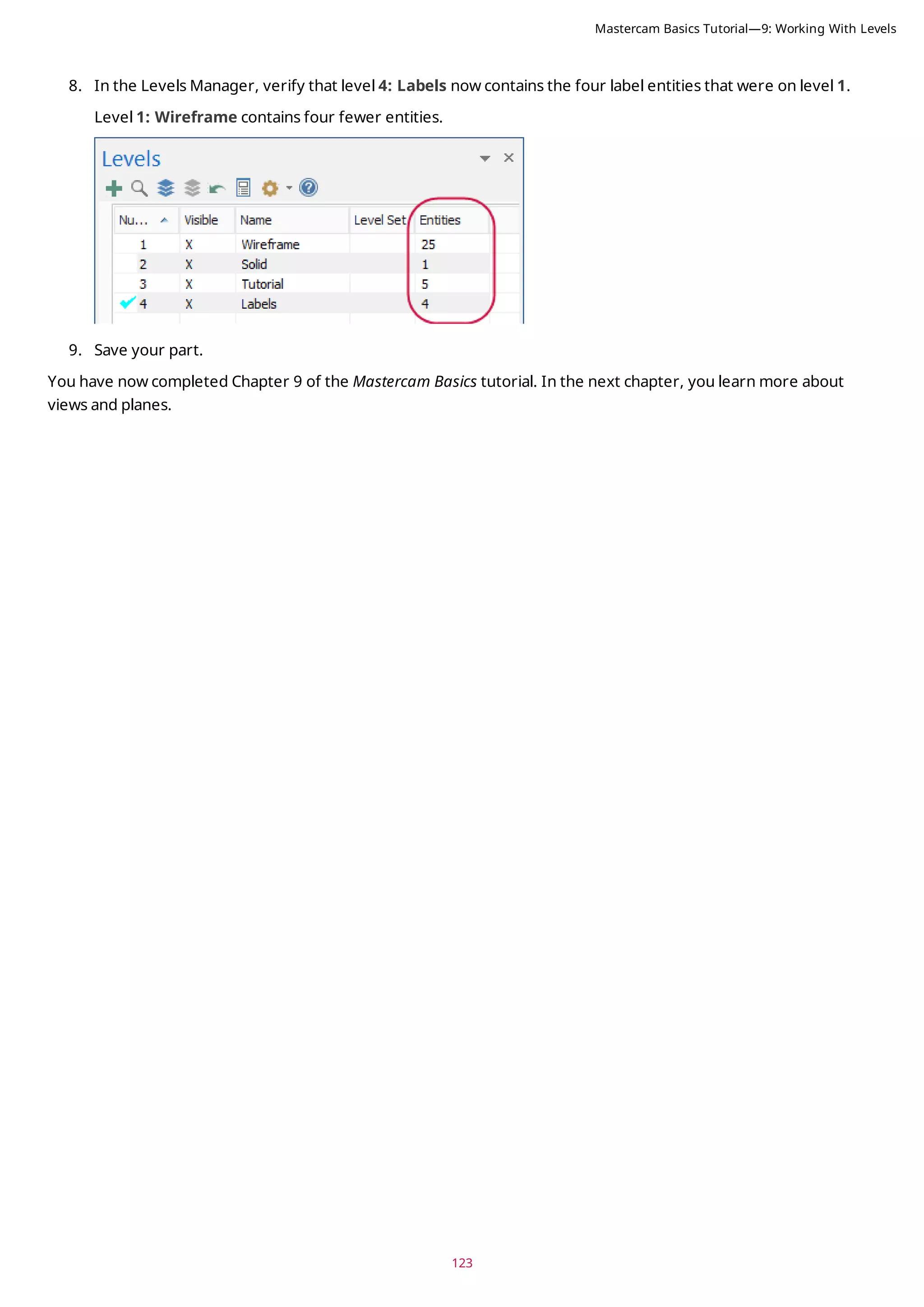 123
8. In the Levels Manager, verify that level 4: Labels now contains the four label entities that were on level 1.
Level 1: Wireframe contains four fewer entities.
9. Save your part.
You have now completed Chapter 9 of the Mastercam Basics tutorial. In the next chapter, you learn more about
views and planes.
Mastercam Basics Tutorial—9: Working With Levels
 