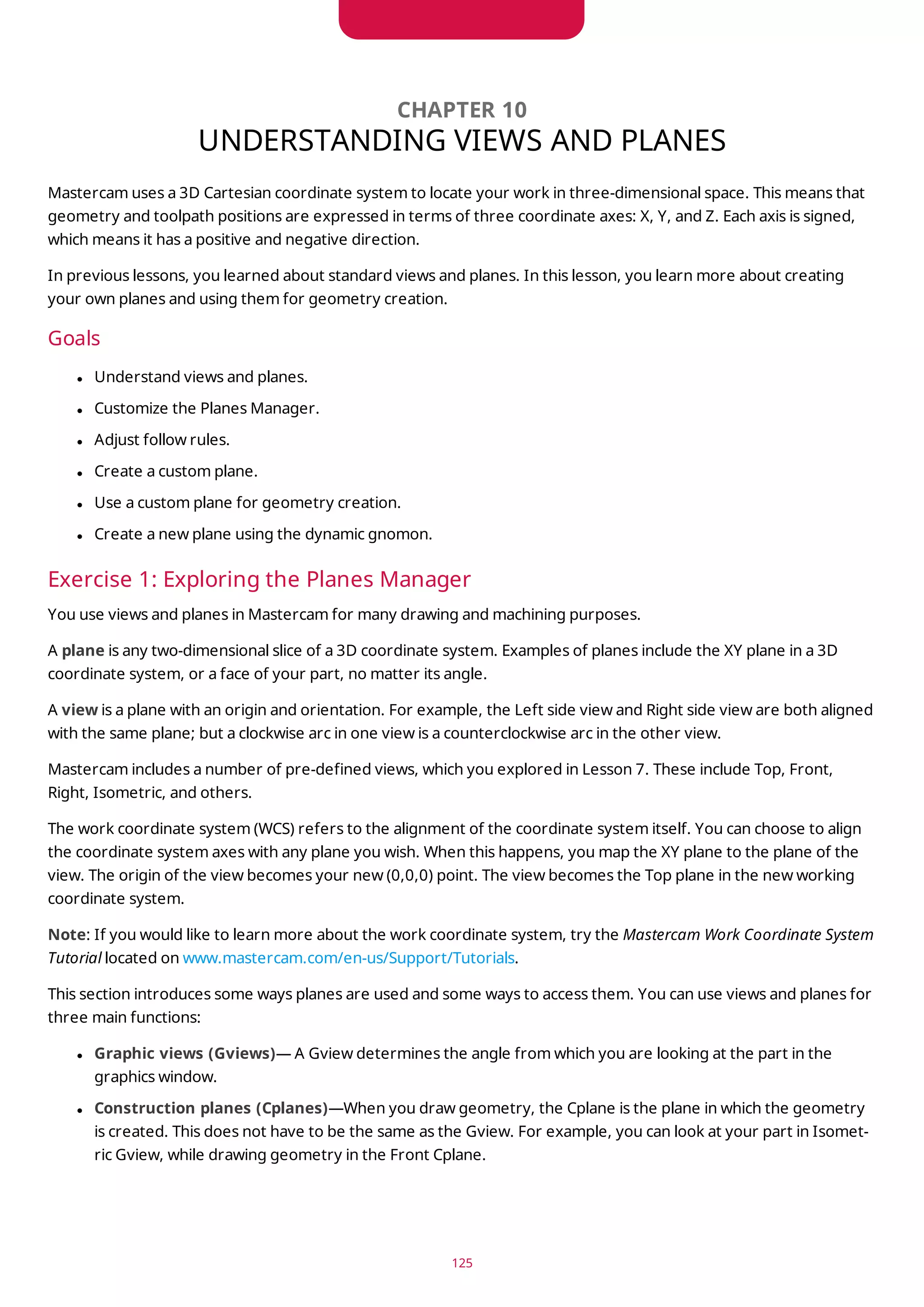 CHAPTER 10
UNDERSTANDING VIEWS AND PLANES
Mastercam uses a 3D Cartesian coordinate system to locate your work in three-dimensional space. This means that
geometry and toolpath positions are expressed in terms of three coordinate axes: X, Y, and Z. Each axis is signed,
which means it has a positive and negative direction.
In previous lessons, you learned about standard views and planes. In this lesson, you learn more about creating
your own planes and using them for geometry creation.
Goals
l Understand views and planes.
l Customize the Planes Manager.
l Adjust follow rules.
l Create a custom plane.
l Use a custom plane for geometry creation.
l Create a new plane using the dynamic gnomon.
Exercise 1: Exploring the Planes Manager
You use views and planes in Mastercam for many drawing and machining purposes.
A plane is any two-dimensional slice of a 3D coordinate system. Examples of planes include the XY plane in a 3D
coordinate system, or a face of your part, no matter its angle.
A view is a plane with an origin and orientation. For example, the Left side view and Right side view are both aligned
with the same plane; but a clockwise arc in one view is a counterclockwise arc in the other view.
Mastercam includes a number of pre-defined views, which you explored in Lesson 7. These include Top, Front,
Right, Isometric, and others.
The work coordinate system (WCS) refers to the alignment of the coordinate system itself. You can choose to align
the coordinate system axes with any plane you wish. When this happens, you map the XY plane to the plane of the
view. The origin of the view becomes your new (0,0,0) point. The view becomes the Top plane in the new working
coordinate system.
Note: If you would like to learn more about the work coordinate system, try the Mastercam Work Coordinate System
Tutorial located on www.mastercam.com/en-us/Support/Tutorials.
This section introduces some ways planes are used and some ways to access them. You can use views and planes for
three main functions:
l Graphic views (Gviews)— A Gview determines the angle from which you are looking at the part in the
graphics window.
l Construction planes (Cplanes)—When you draw geometry, the Cplane is the plane in which the geometry
is created. This does not have to be the same as the Gview. For example, you can look at your part in Isomet-
ric Gview, while drawing geometry in the Front Cplane.
125
 