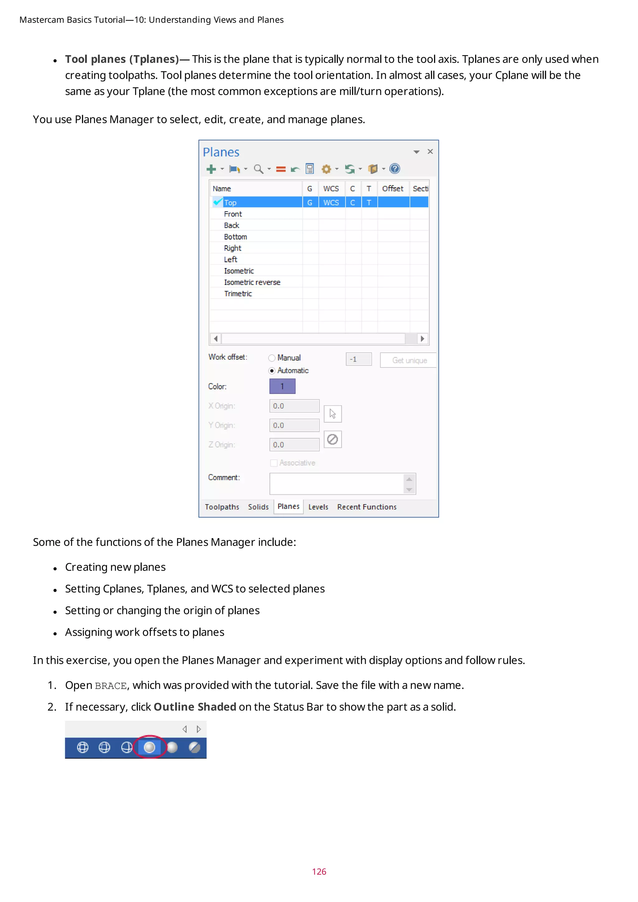 l Tool planes (Tplanes)— This is the plane that is typically normal to the tool axis. Tplanes are only used when
creating toolpaths. Tool planes determine the tool orientation. In almost all cases, your Cplane will be the
same as your Tplane (the most common exceptions are mill/turn operations).
You use Planes Manager to select, edit, create, and manage planes.
Some of the functions of the Planes Manager include:
l Creating new planes
l Setting Cplanes, Tplanes, and WCS to selected planes
l Setting or changing the origin of planes
l Assigning work offsets to planes
In this exercise, you open the Planes Manager and experiment with display options and follow rules.
1. Open BRACE, which was provided with the tutorial. Save the file with a new name.
2. If necessary, click Outline Shaded on the Status Bar to show the part as a solid.
126
Mastercam Basics Tutorial—10: Understanding Views and Planes
 