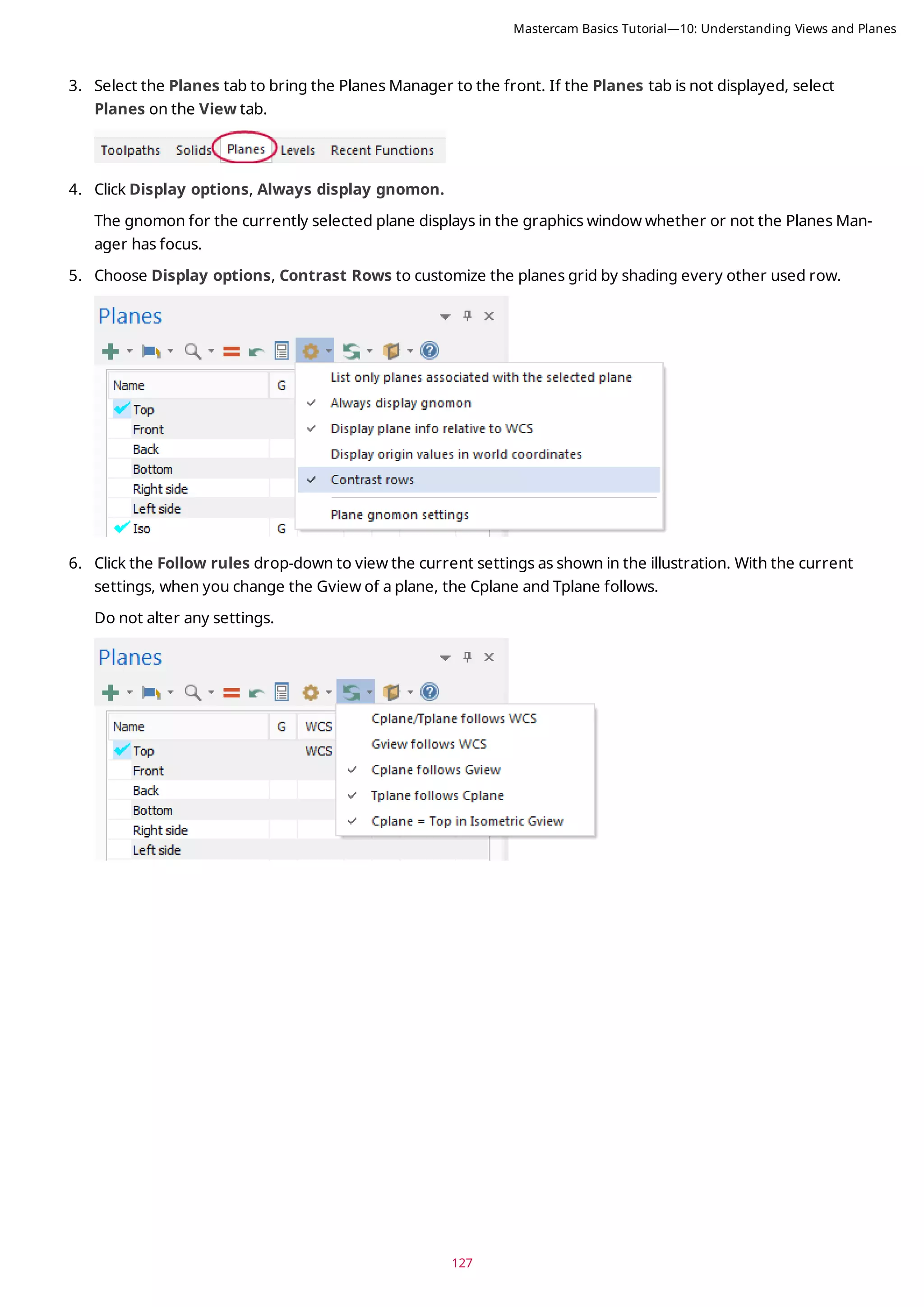 127
3. Select the Planes tab to bring the Planes Manager to the front. If the Planes tab is not displayed, select
Planes on the View tab.
4. Click Display options, Always display gnomon.
The gnomon for the currently selected plane displays in the graphics window whether or not the Planes Man-
ager has focus.
5. Choose Display options, Contrast Rows to customize the planes grid by shading every other used row.
6. Click the Follow rules drop-down to view the current settings as shown in the illustration. With the current
settings, when you change the Gview of a plane, the Cplane and Tplane follows.
Do not alter any settings.
Mastercam Basics Tutorial—10: Understanding Views and Planes
 