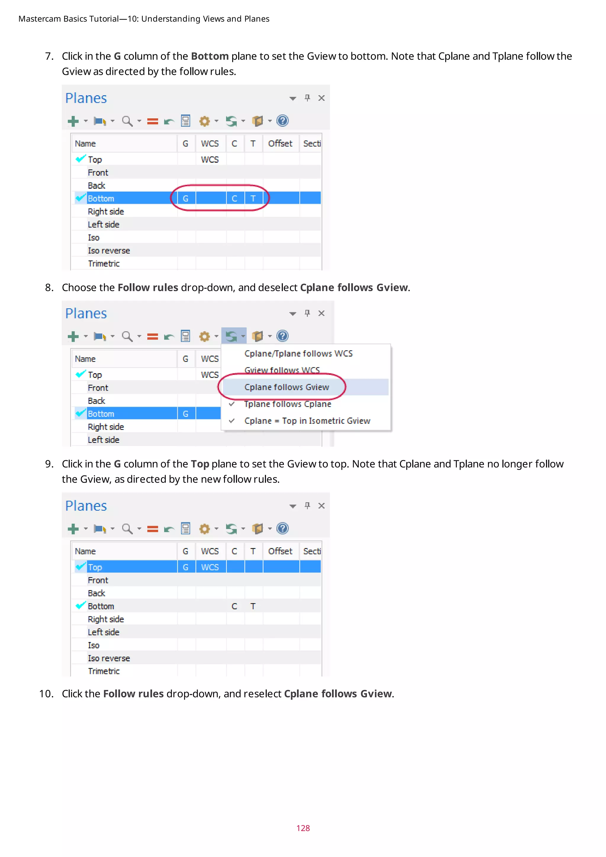 7. Click in the G column of the Bottom plane to set the Gview to bottom. Note that Cplane and Tplane follow the
Gview as directed by the follow rules.
8. Choose the Follow rules drop-down, and deselect Cplane follows Gview.
9. Click in the G column of the Top plane to set the Gview to top. Note that Cplane and Tplane no longer follow
the Gview, as directed by the new follow rules.
10. Click the Follow rules drop-down, and reselect Cplane follows Gview.
128
Mastercam Basics Tutorial—10: Understanding Views and Planes
 
