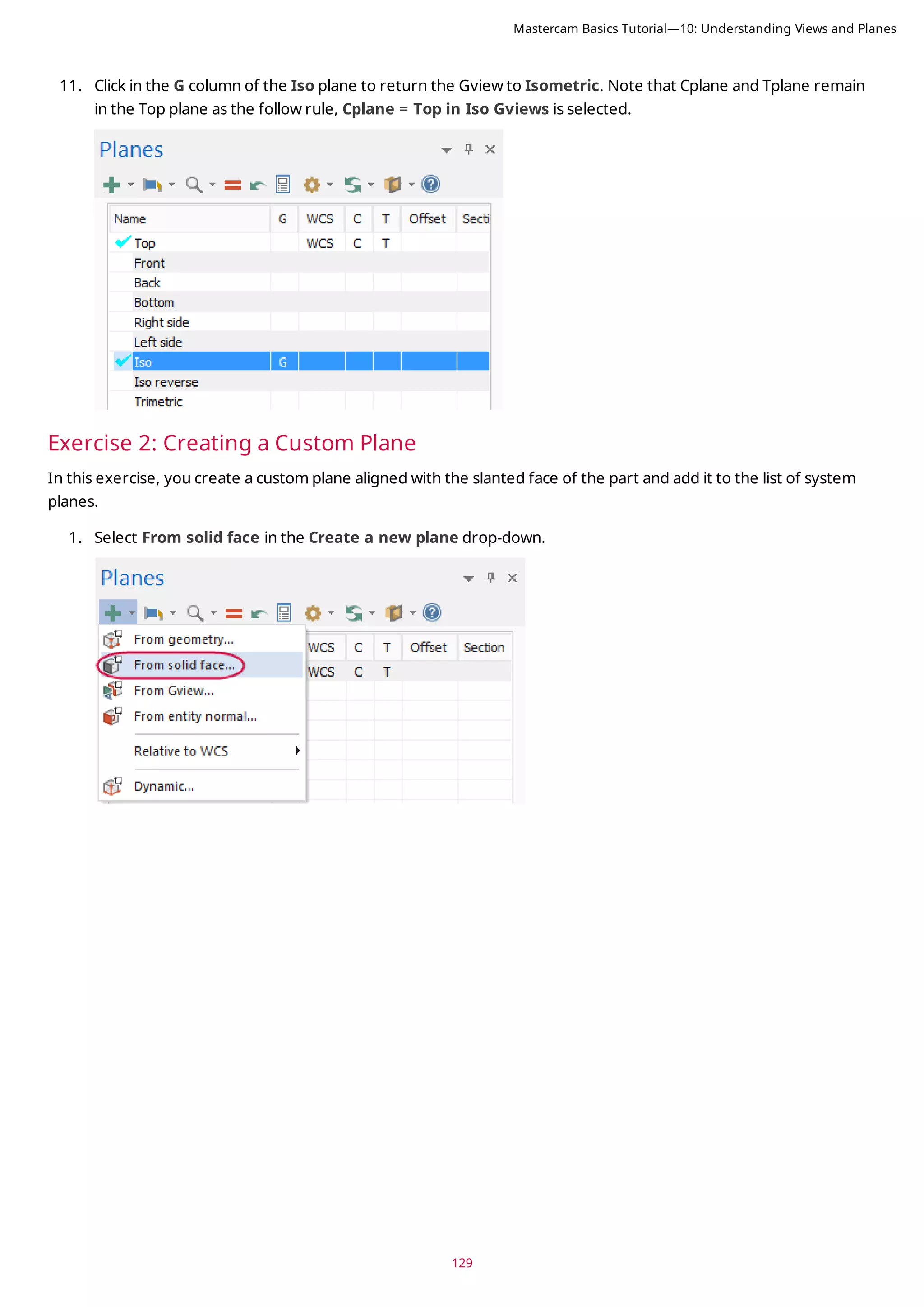 129
11. Click in the G column of the Iso plane to return the Gview to Isometric. Note that Cplane and Tplane remain
in the Top plane as the follow rule, Cplane = Top in Iso Gviews is selected.
Exercise 2: Creating a Custom Plane
In this exercise, you create a custom plane aligned with the slanted face of the part and add it to the list of system
planes.
1. Select From solid face in the Create a new plane drop-down.
Mastercam Basics Tutorial—10: Understanding Views and Planes
 