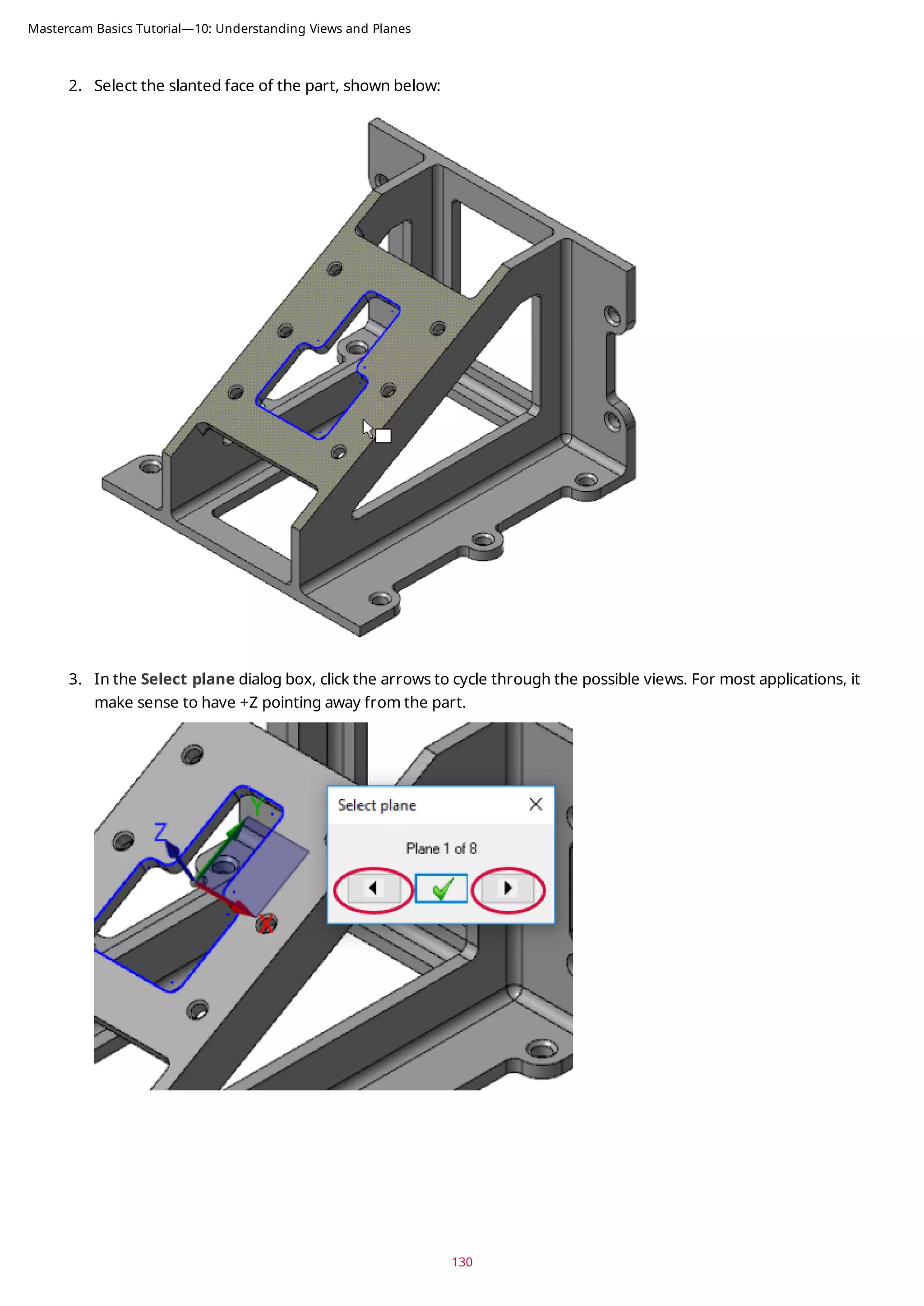 2. Select the slanted face of the part, shown below:
3. In the Select plane dialog box, click the arrows to cycle through the possible views. For most applications, it
make sense to have +Z pointing away from the part.
130
Mastercam Basics Tutorial—10: Understanding Views and Planes
 