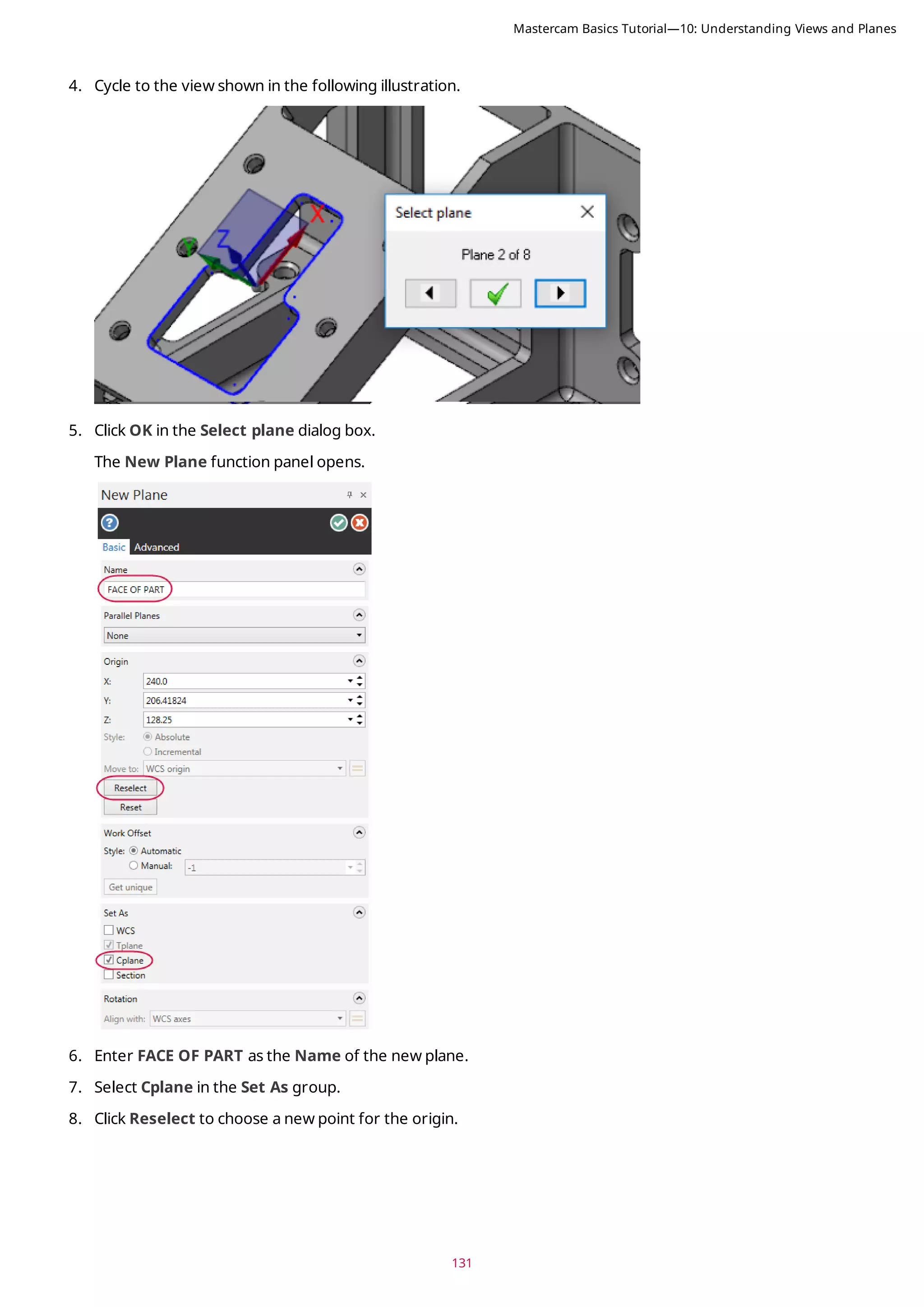 131
4. Cycle to the view shown in the following illustration.
5. Click OK in the Select plane dialog box.
The New Plane function panel opens.
6. Enter FACE OF PART as the Name of the new plane.
7. Select Cplane in the Set As group.
8. Click Reselect to choose a new point for the origin.
Mastercam Basics Tutorial—10: Understanding Views and Planes
 