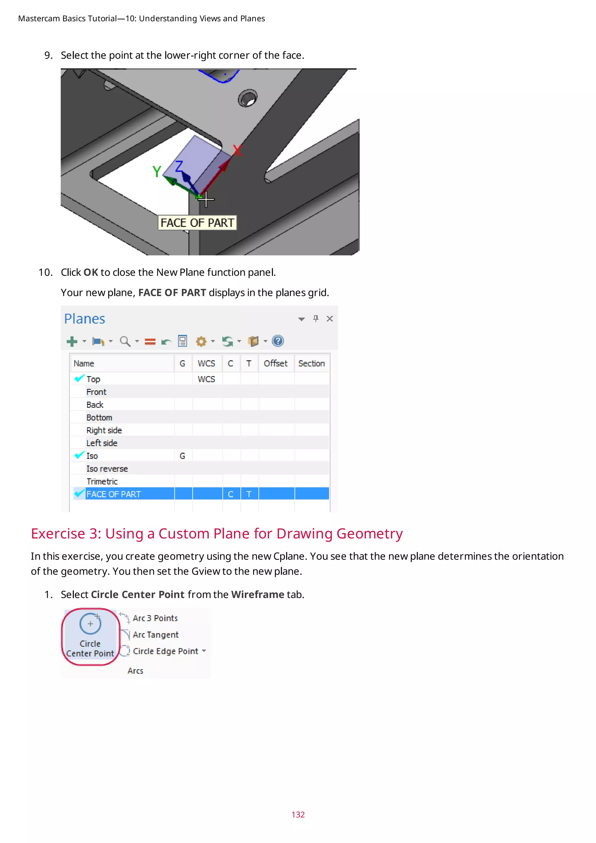 9. Select the point at the lower-right corner of the face.
10. Click OK to close the New Plane function panel.
Your new plane, FACE OF PART displays in the planes grid.
Exercise 3: Using a Custom Plane for Drawing Geometry
In this exercise, you create geometry using the new Cplane. You see that the new plane determines the orientation
of the geometry. You then set the Gview to the new plane.
1. Select Circle Center Point from the Wireframe tab.
132
Mastercam Basics Tutorial—10: Understanding Views and Planes
 