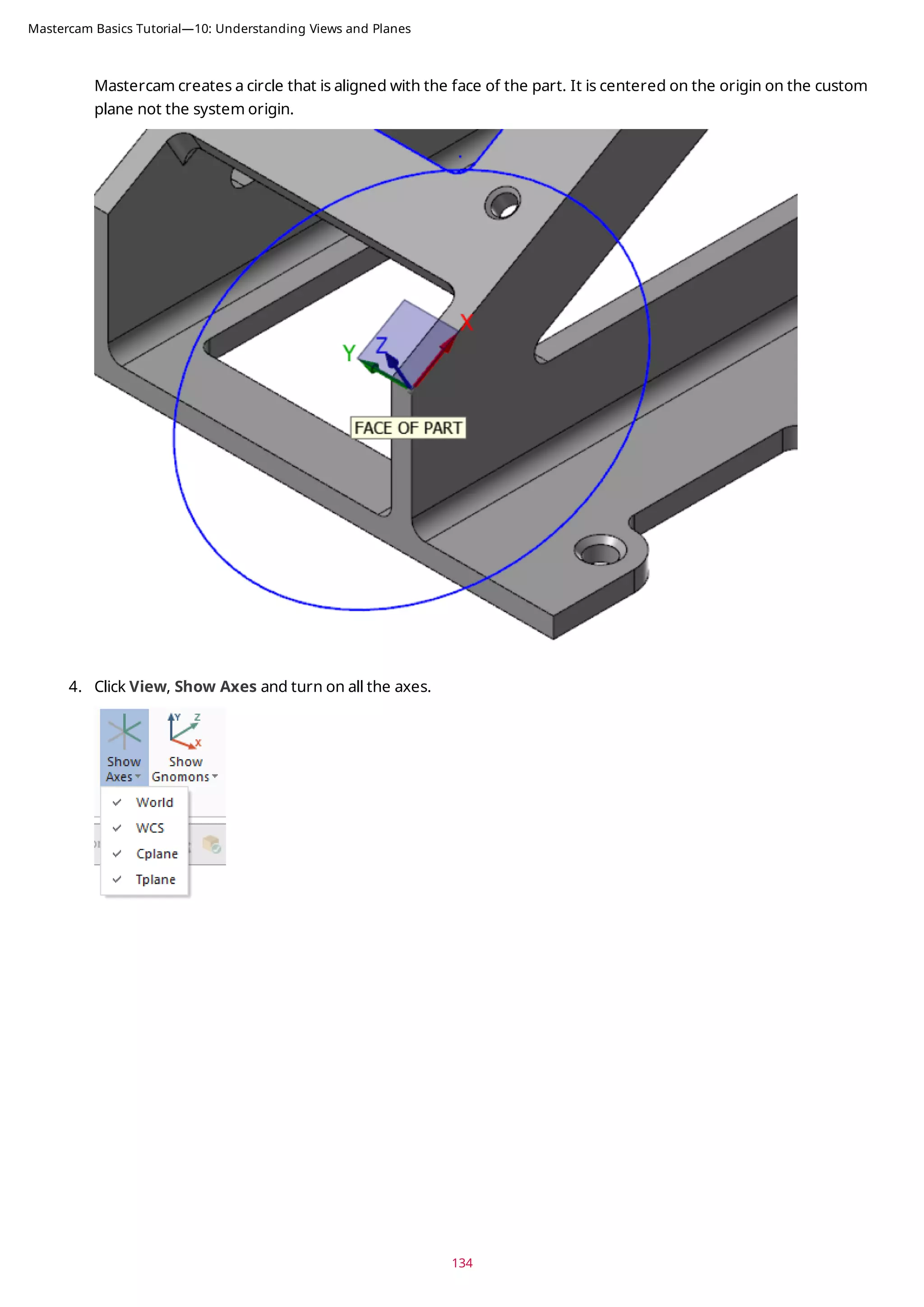 Mastercam creates a circle that is aligned with the face of the part. It is centered on the origin on the custom
plane not the system origin.
4. Click View, Show Axes and turn on all the axes.
134
Mastercam Basics Tutorial—10: Understanding Views and Planes
 