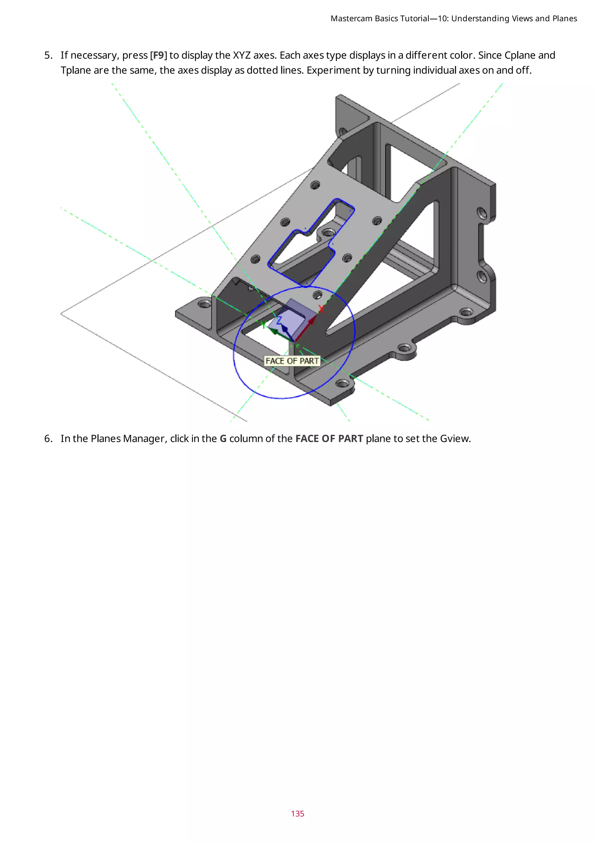 135
5. If necessary, press [F9] to display the XYZ axes. Each axes type displays in a different color. Since Cplane and
Tplane are the same, the axes display as dotted lines. Experiment by turning individual axes on and off.
6. In the Planes Manager, click in the G column of the FACE OF PART plane to set the Gview.
Mastercam Basics Tutorial—10: Understanding Views and Planes
 
