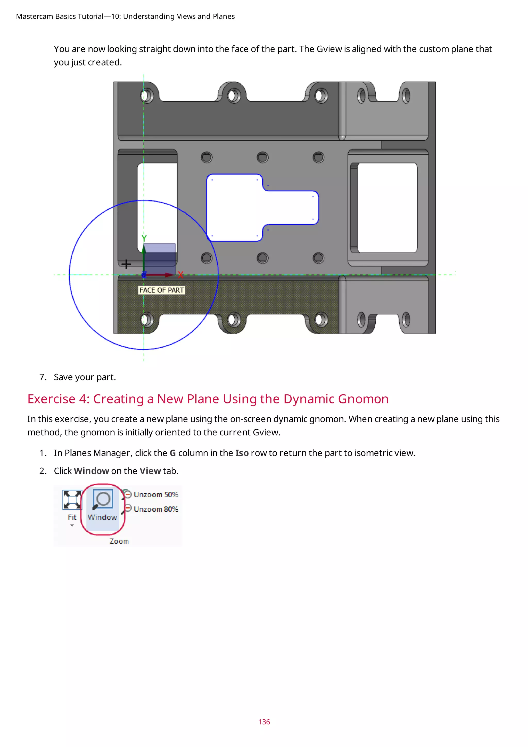 You are now looking straight down into the face of the part. The Gview is aligned with the custom plane that
you just created.
7. Save your part.
Exercise 4: Creating a New Plane Using the Dynamic Gnomon
In this exercise, you create a new plane using the on-screen dynamic gnomon. When creating a new plane using this
method, the gnomon is initially oriented to the current Gview.
1. In Planes Manager, click the G column in the Iso row to return the part to isometric view.
2. Click Window on the View tab.
136
Mastercam Basics Tutorial—10: Understanding Views and Planes
 