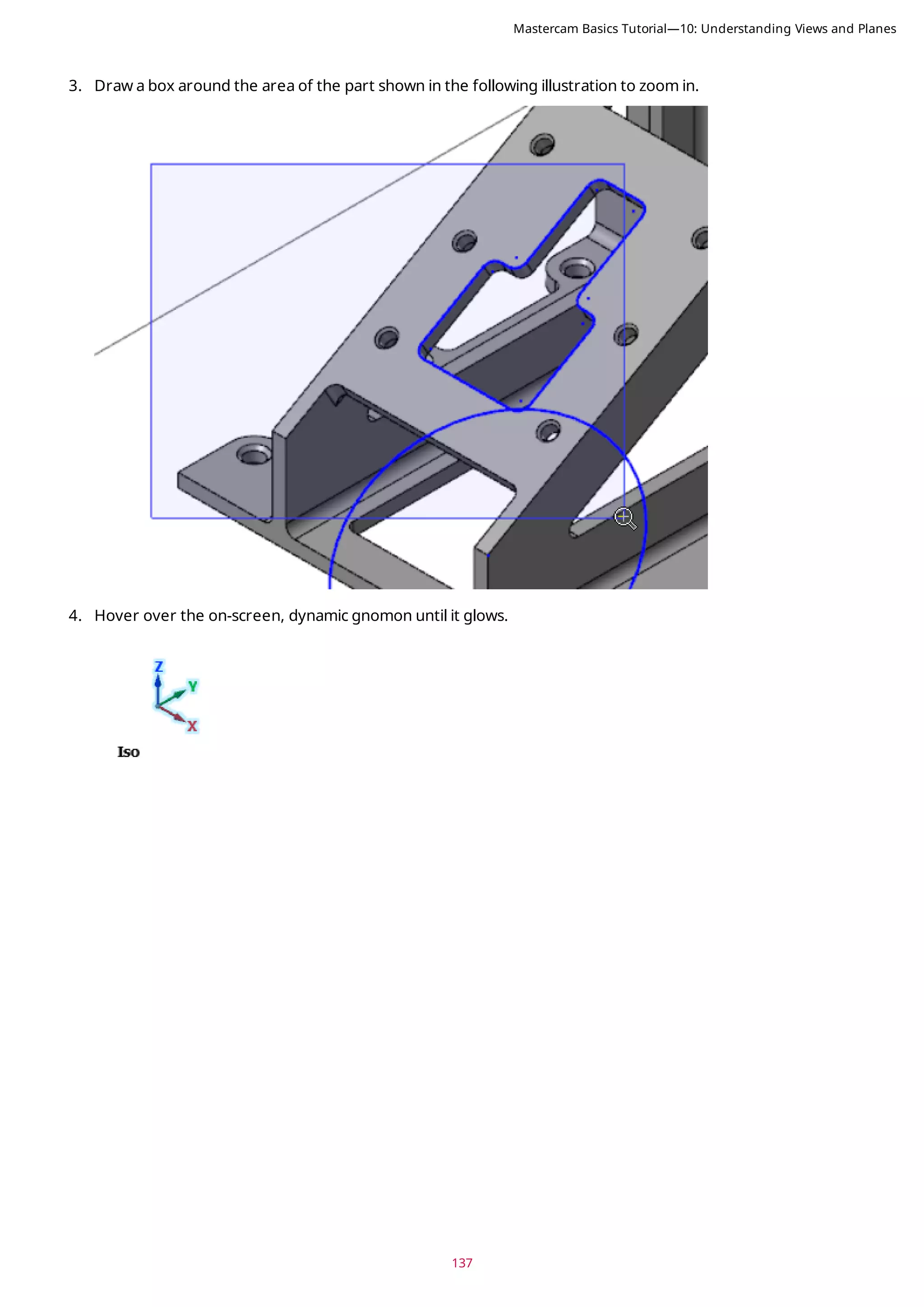 137
3. Draw a box around the area of the part shown in the following illustration to zoom in.
4. Hover over the on-screen, dynamic gnomon until it glows.
Mastercam Basics Tutorial—10: Understanding Views and Planes
 