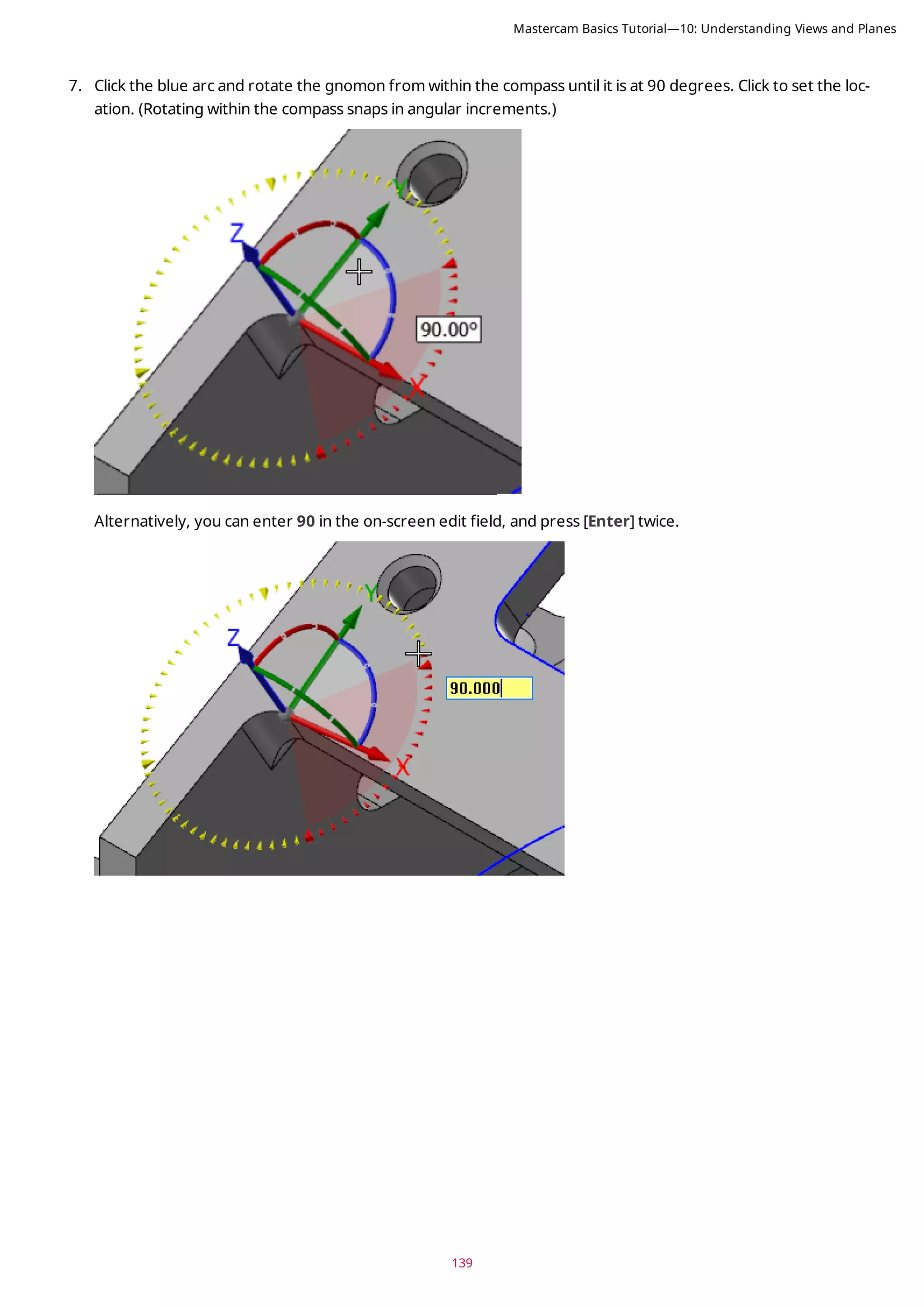 139
7. Click the blue arc and rotate the gnomon from within the compass until it is at 90 degrees. Click to set the loc-
ation. (Rotating within the compass snaps in angular increments.)
Alternatively, you can enter 90 in the on-screen edit field, and press [Enter] twice.
Mastercam Basics Tutorial—10: Understanding Views and Planes
 