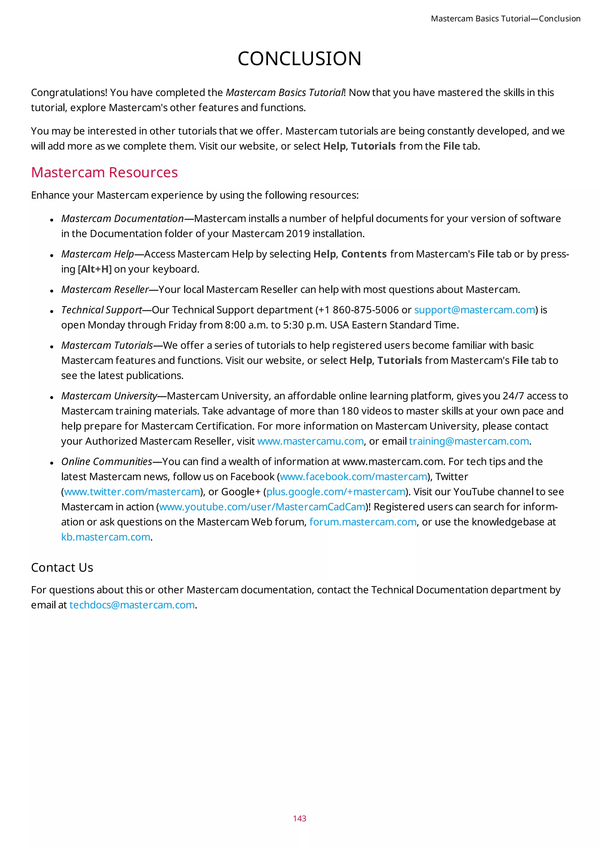 143
CONCLUSION
Congratulations! You have completed the Mastercam Basics Tutorial! Now that you have mastered the skills in this
tutorial, explore Mastercam's other features and functions.
You may be interested in other tutorials that we offer. Mastercam tutorials are being constantly developed, and we
will add more as we complete them. Visit our website, or select Help, Tutorials from the File tab.
Mastercam Resources
Enhance your Mastercam experience by using the following resources:
l Mastercam Documentation—Mastercam installs a number of helpful documents for your version of software
in the Documentation folder of your Mastercam 2019 installation.
l Mastercam Help—Access Mastercam Help by selecting Help, Contents from Mastercam's File tab or by press-
ing [Alt+H] on your keyboard.
l Mastercam Reseller—Your local Mastercam Reseller can help with most questions about Mastercam.
l Technical Support—Our Technical Support department (+1 860-875-5006 or support@mastercam.com) is
open Monday through Friday from 8:00 a.m. to 5:30 p.m. USA Eastern Standard Time.
l Mastercam Tutorials—We offer a series of tutorials to help registered users become familiar with basic
Mastercam features and functions. Visit our website, or select Help, Tutorials from Mastercam's File tab to
see the latest publications.
l Mastercam University—Mastercam University, an affordable online learning platform, gives you 24/7 access to
Mastercam training materials. Take advantage of more than 180 videos to master skills at your own pace and
help prepare for Mastercam Certification. For more information on Mastercam University, please contact
your Authorized Mastercam Reseller, visit www.mastercamu.com, or email training@mastercam.com.
l Online Communities—You can find a wealth of information at www.mastercam.com. For tech tips and the
latest Mastercam news, follow us on Facebook (www.facebook.com/mastercam), Twitter
(www.twitter.com/mastercam), or Google+ (plus.google.com/+mastercam). Visit our YouTube channel to see
Mastercam in action (www.youtube.com/user/MastercamCadCam)! Registered users can search for inform-
ation or ask questions on the Mastercam Web forum, forum.mastercam.com, or use the knowledgebase at
kb.mastercam.com.
Contact Us
For questions about this or other Mastercam documentation, contact the Technical Documentation department by
email at techdocs@mastercam.com.
Mastercam Basics Tutorial—Conclusion
 
