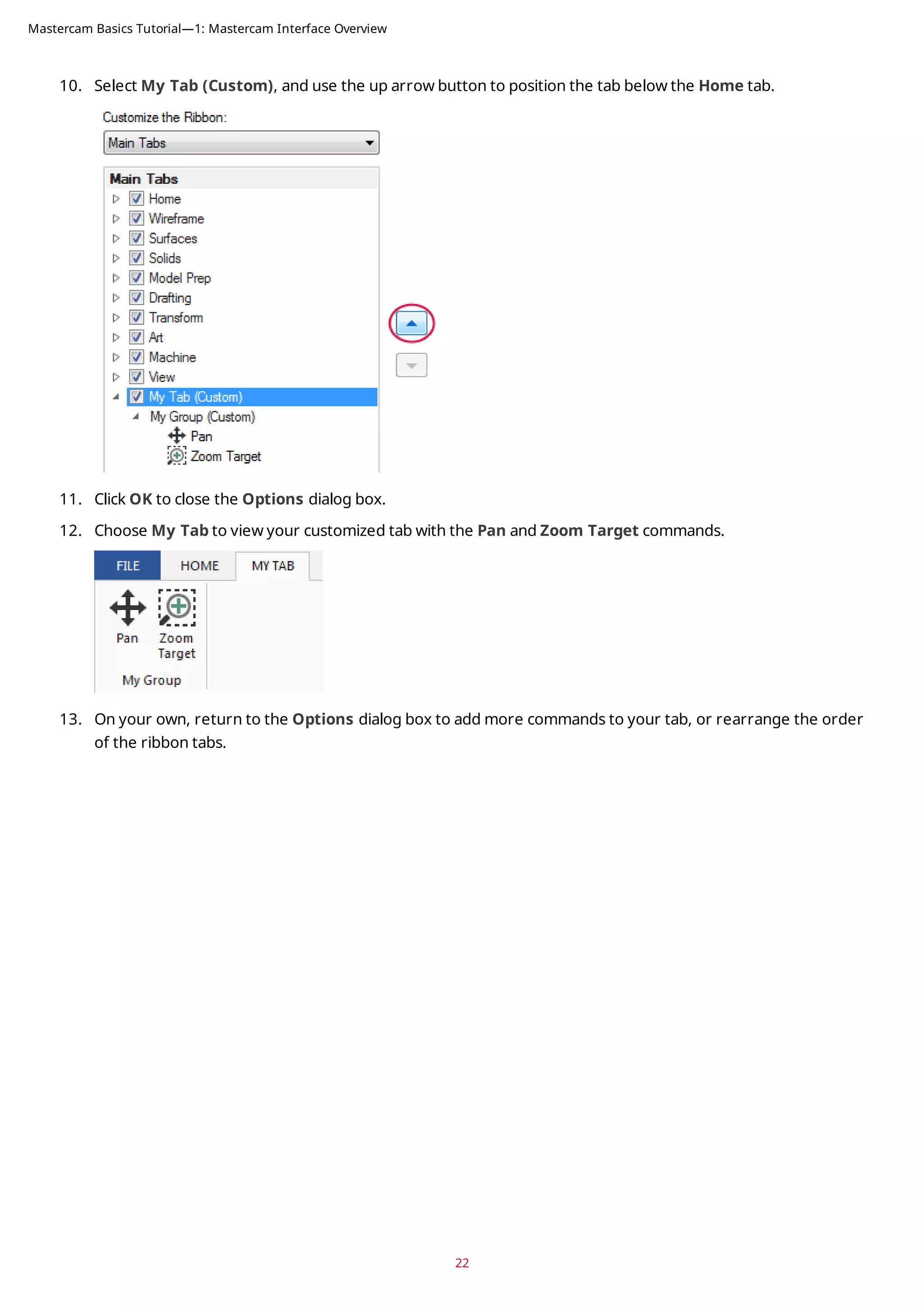 10. Select My Tab (Custom), and use the up arrow button to position the tab below the Home tab.
11. Click OK to close the Options dialog box.
12. Choose My Tab to view your customized tab with the Pan and Zoom Target commands.
13. On your own, return to the Options dialog box to add more commands to your tab, or rearrange the order
of the ribbon tabs.
22
Mastercam Basics Tutorial—1: Mastercam Interface Overview
 