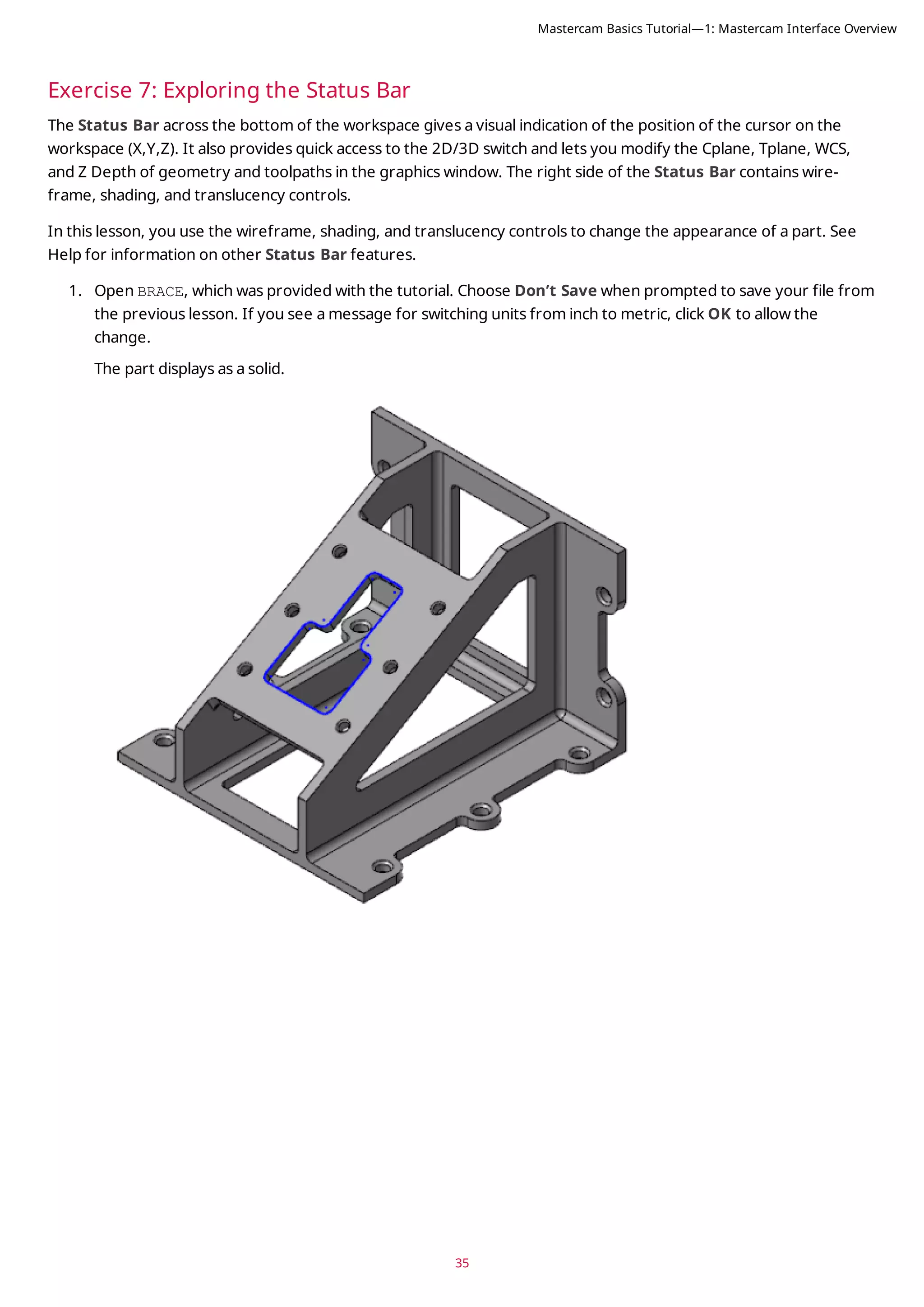 35
Exercise 7: Exploring the Status Bar
The Status Bar across the bottom of the workspace gives a visual indication of the position of the cursor on the
workspace (X,Y,Z). It also provides quick access to the 2D/3D switch and lets you modify the Cplane, Tplane, WCS,
and Z Depth of geometry and toolpaths in the graphics window. The right side of the Status Bar contains wire-
frame, shading, and translucency controls.
In this lesson, you use the wireframe, shading, and translucency controls to change the appearance of a part. See
Help for information on other Status Bar features.
1. Open BRACE, which was provided with the tutorial. Choose Don’t Save when prompted to save your file from
the previous lesson. If you see a message for switching units from inch to metric, click OK to allow the
change.
The part displays as a solid.
Mastercam Basics Tutorial—1: Mastercam Interface Overview
 