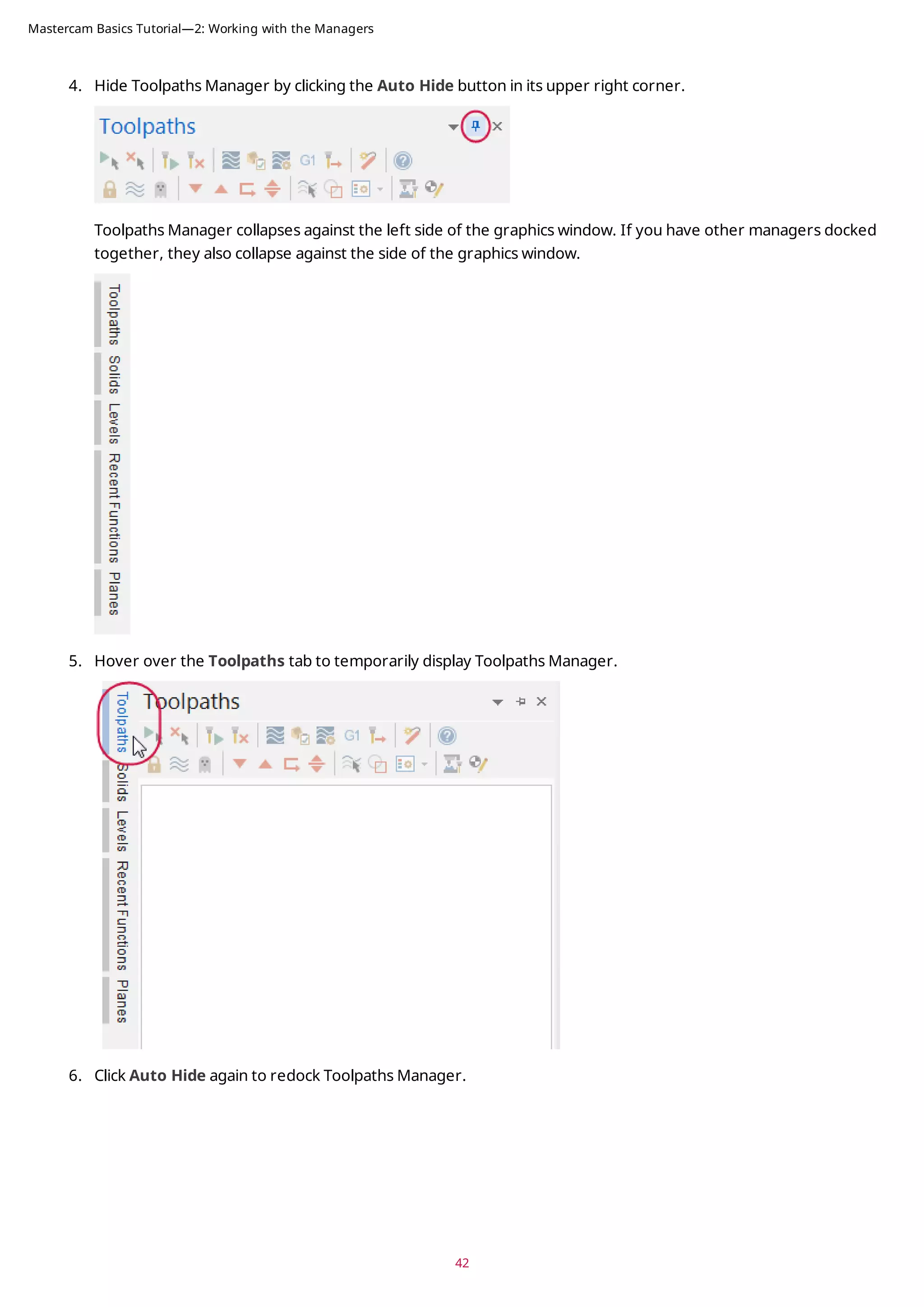 4. Hide Toolpaths Manager by clicking the Auto Hide button in its upper right corner.
Toolpaths Manager collapses against the left side of the graphics window. If you have other managers docked
together, they also collapse against the side of the graphics window.
5. Hover over the Toolpaths tab to temporarily display Toolpaths Manager.
6. Click Auto Hide again to redock Toolpaths Manager.
42
Mastercam Basics Tutorial—2: Working with the Managers
 