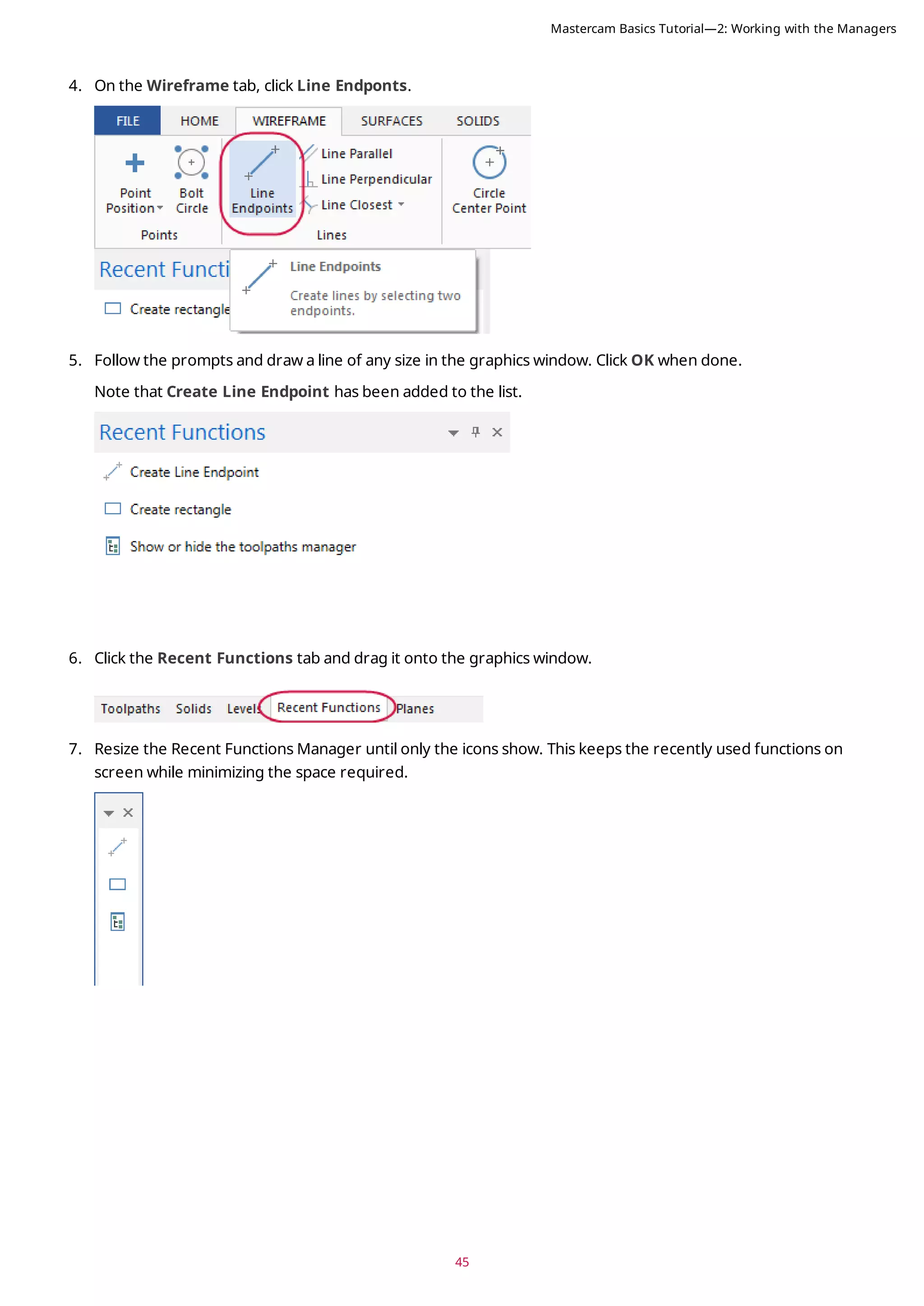 45
4. On the Wireframe tab, click Line Endponts.
5. Follow the prompts and draw a line of any size in the graphics window. Click OK when done.
Note that Create Line Endpoint has been added to the list.
6. Click the Recent Functions tab and drag it onto the graphics window.
7. Resize the Recent Functions Manager until only the icons show. This keeps the recently used functions on
screen while minimizing the space required.
Mastercam Basics Tutorial—2: Working with the Managers
 