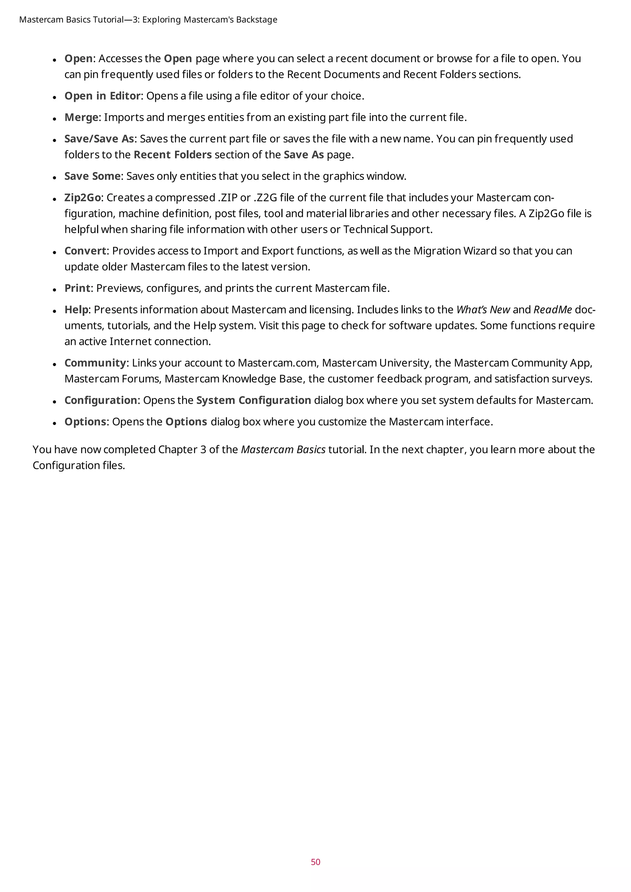 l Open: Accesses the Open page where you can select a recent document or browse for a file to open. You
can pin frequently used files or folders to the Recent Documents and Recent Folders sections.
l Open in Editor: Opens a file using a file editor of your choice.
l Merge: Imports and merges entities from an existing part file into the current file.
l Save/Save As: Saves the current part file or saves the file with a new name. You can pin frequently used
folders to the Recent Folders section of the Save As page.
l Save Some: Saves only entities that you select in the graphics window.
l Zip2Go: Creates a compressed .ZIP or .Z2G file of the current file that includes your Mastercam con-
figuration, machine definition, post files, tool and material libraries and other necessary files. A Zip2Go file is
helpful when sharing file information with other users or Technical Support.
l Convert: Provides access to Import and Export functions, as well as the Migration Wizard so that you can
update older Mastercam files to the latest version.
l Print: Previews, configures, and prints the current Mastercam file.
l Help: Presents information about Mastercam and licensing. Includes links to the What’s New and ReadMe doc-
uments, tutorials, and the Help system. Visit this page to check for software updates. Some functions require
an active Internet connection.
l Community: Links your account to Mastercam.com, Mastercam University, the Mastercam Community App,
Mastercam Forums, Mastercam Knowledge Base, the customer feedback program, and satisfaction surveys.
l Configuration: Opens the System Configuration dialog box where you set system defaults for Mastercam.
l Options: Opens the Options dialog box where you customize the Mastercam interface.
You have now completed Chapter 3 of the Mastercam Basics tutorial. In the next chapter, you learn more about the
Configuration files.
50
Mastercam Basics Tutorial—3: Exploring Mastercam's Backstage
 