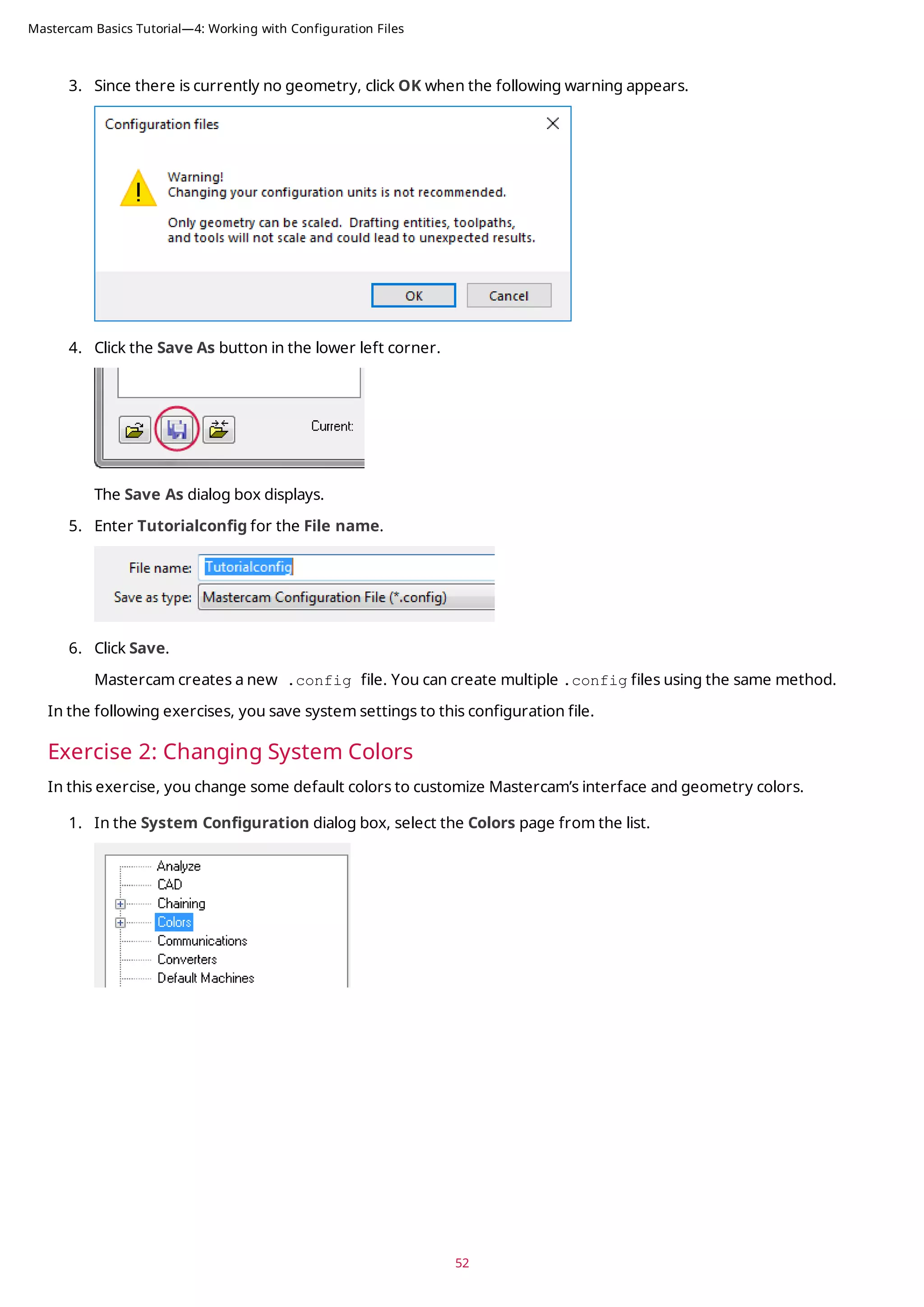 3. Since there is currently no geometry, click OK when the following warning appears.
4. Click the Save As button in the lower left corner.
The Save As dialog box displays.
5. Enter Tutorialconfig for the File name.
6. Click Save.
Mastercam creates a new .config file. You can create multiple .config files using the same method.
In the following exercises, you save system settings to this configuration file.
Exercise 2: Changing System Colors
In this exercise, you change some default colors to customize Mastercam’s interface and geometry colors.
1. In the System Configuration dialog box, select the Colors page from the list.
52
Mastercam Basics Tutorial—4: Working with Configuration Files
 