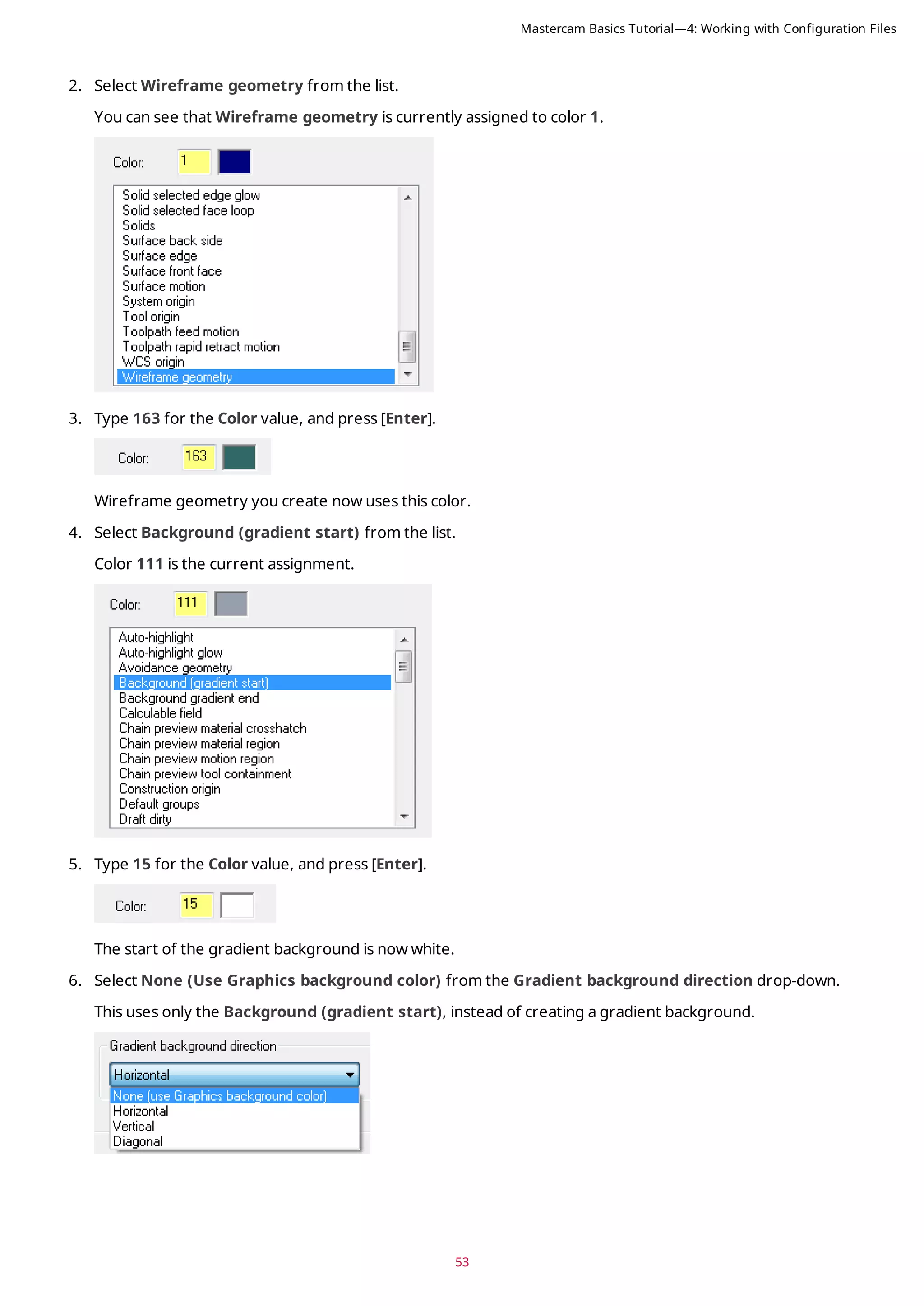 53
2. Select Wireframe geometry from the list.
You can see that Wireframe geometry is currently assigned to color 1.
3. Type 163 for the Color value, and press [Enter].
Wireframe geometry you create now uses this color.
4. Select Background (gradient start) from the list.
Color 111 is the current assignment.
5. Type 15 for the Color value, and press [Enter].
The start of the gradient background is now white.
6. Select None (Use Graphics background color) from the Gradient background direction drop-down.
This uses only the Background (gradient start), instead of creating a gradient background.
Mastercam Basics Tutorial—4: Working with Configuration Files
 