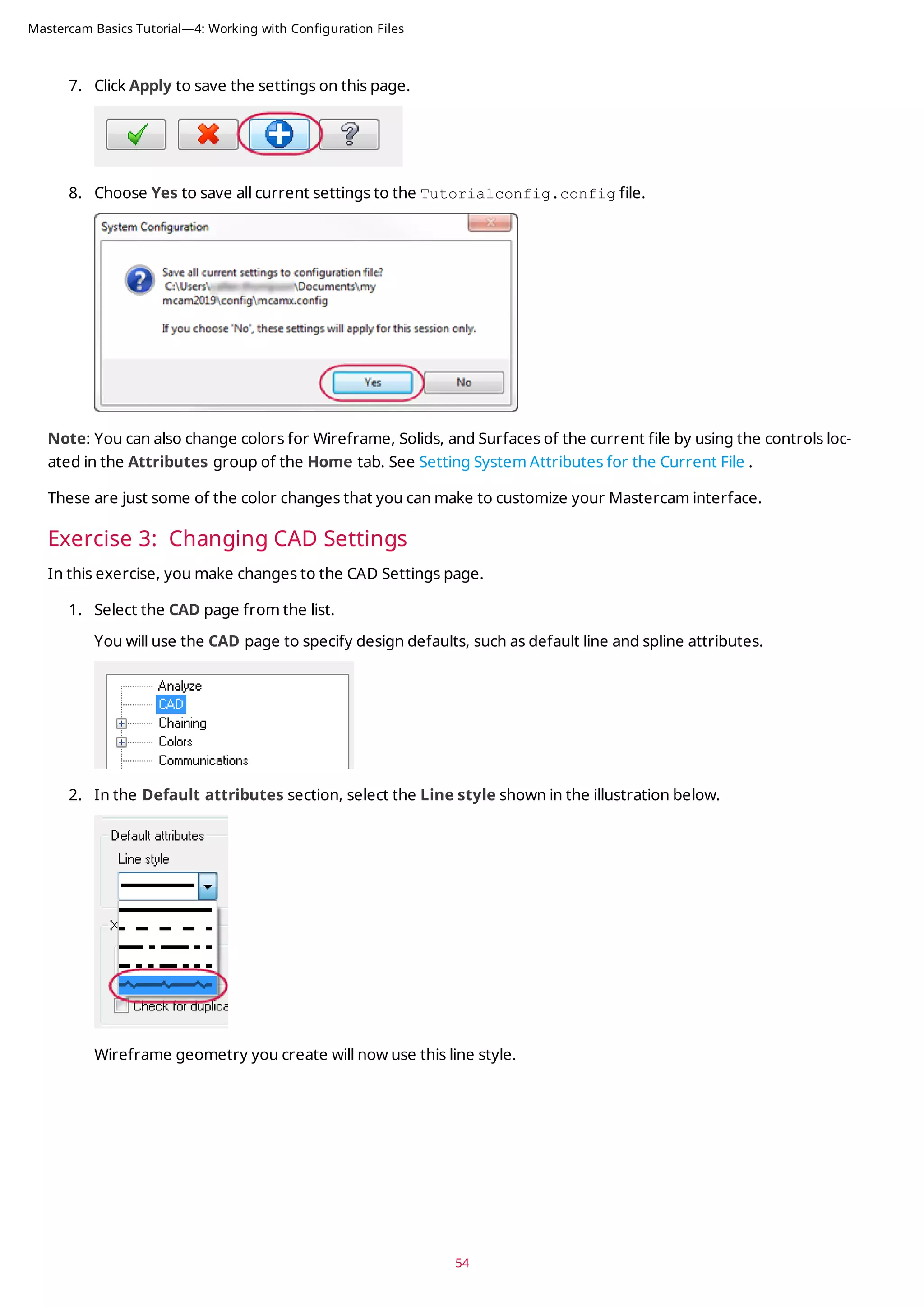 7. Click Apply to save the settings on this page.
8. Choose Yes to save all current settings to the Tutorialconfig.config file.
Note: You can also change colors for Wireframe, Solids, and Surfaces of the current file by using the controls loc-
ated in the Attributes group of the Home tab. See Setting System Attributes for the Current File .
These are just some of the color changes that you can make to customize your Mastercam interface.
Exercise 3: Changing CAD Settings
In this exercise, you make changes to the CAD Settings page.
1. Select the CAD page from the list.
You will use the CAD page to specify design defaults, such as default line and spline attributes.
2. In the Default attributes section, select the Line style shown in the illustration below.
Wireframe geometry you create will now use this line style.
54
Mastercam Basics Tutorial—4: Working with Configuration Files
 