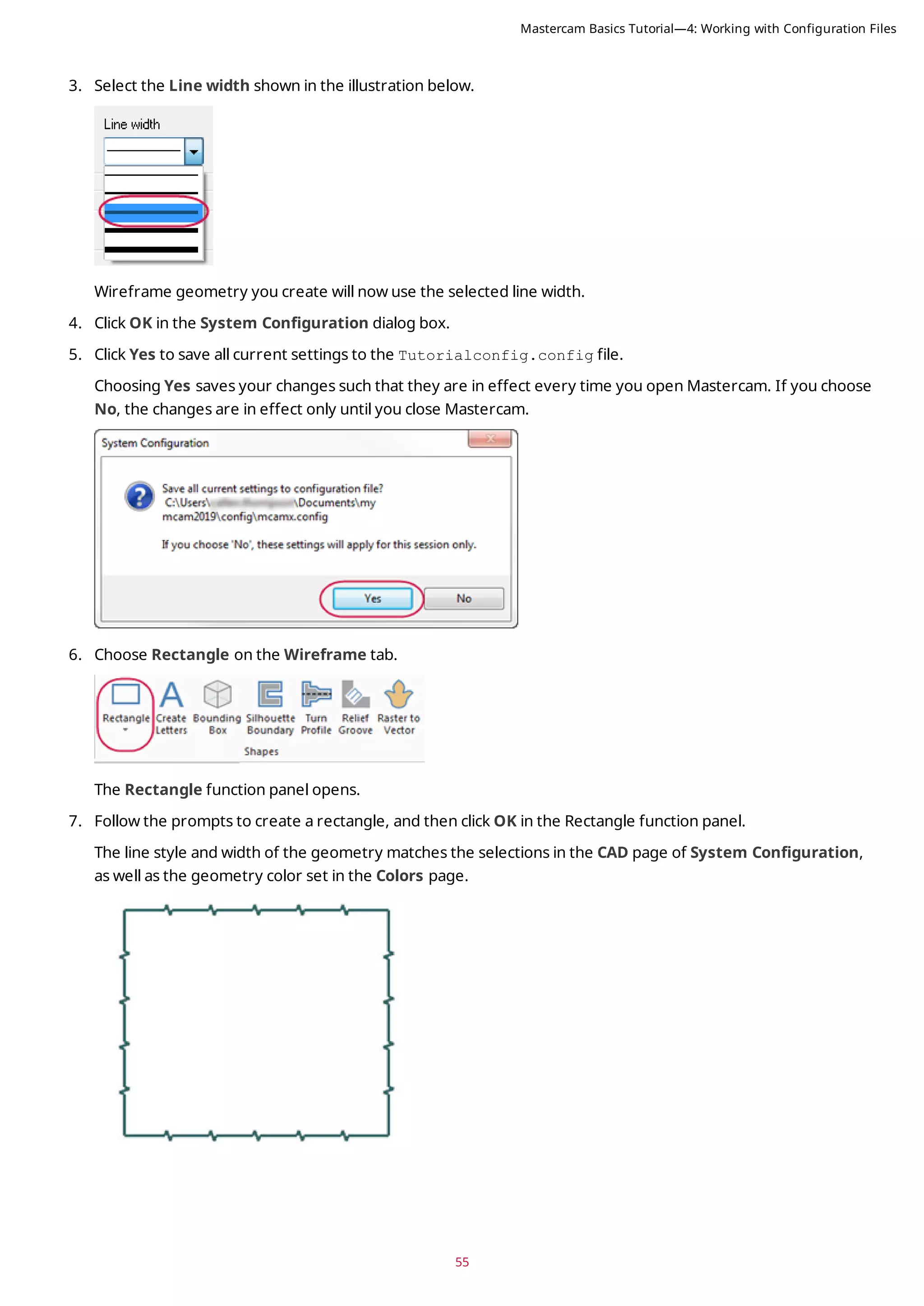 55
3. Select the Line width shown in the illustration below.
Wireframe geometry you create will now use the selected line width.
4. Click OK in the System Configuration dialog box.
5. Click Yes to save all current settings to the Tutorialconfig.config file.
Choosing Yes saves your changes such that they are in effect every time you open Mastercam. If you choose
No, the changes are in effect only until you close Mastercam.
6. Choose Rectangle on the Wireframe tab.
The Rectangle function panel opens.
7. Follow the prompts to create a rectangle, and then click OK in the Rectangle function panel.
The line style and width of the geometry matches the selections in the CAD page of System Configuration,
as well as the geometry color set in the Colors page.
Mastercam Basics Tutorial—4: Working with Configuration Files
 