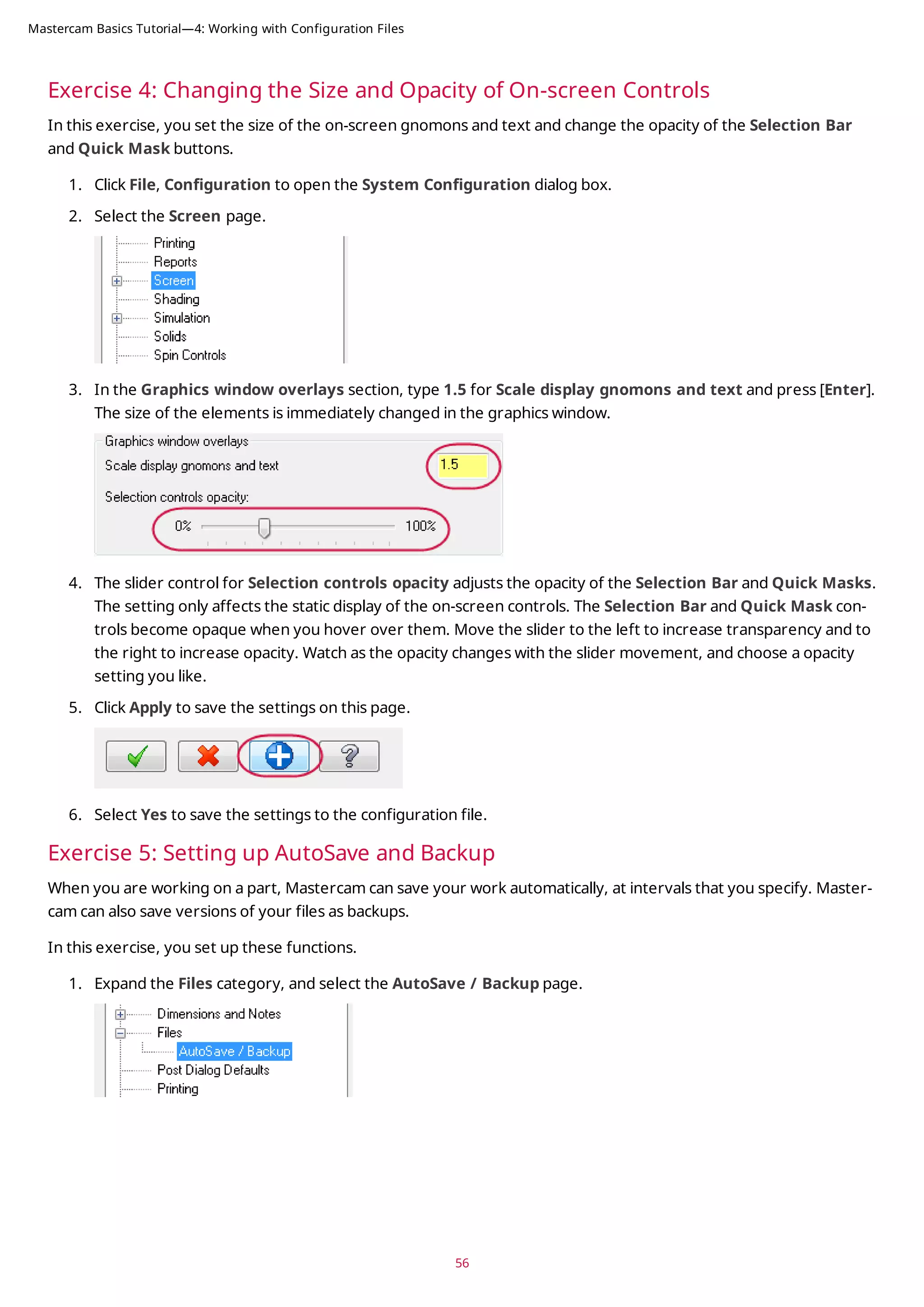 Exercise 4: Changing the Size and Opacity of On-screen Controls
In this exercise, you set the size of the on-screen gnomons and text and change the opacity of the Selection Bar
and Quick Mask buttons.
1. Click File, Configuration to open the System Configuration dialog box.
2. Select the Screen page.
3. In the Graphics window overlays section, type 1.5 for Scale display gnomons and text and press [Enter].
The size of the elements is immediately changed in the graphics window.
4. The slider control for Selection controls opacity adjusts the opacity of the Selection Bar and Quick Masks.
The setting only affects the static display of the on-screen controls. The Selection Bar and Quick Mask con-
trols become opaque when you hover over them. Move the slider to the left to increase transparency and to
the right to increase opacity. Watch as the opacity changes with the slider movement, and choose a opacity
setting you like.
5. Click Apply to save the settings on this page.
6. Select Yes to save the settings to the configuration file.
Exercise 5: Setting up AutoSave and Backup
When you are working on a part, Mastercam can save your work automatically, at intervals that you specify. Master-
cam can also save versions of your files as backups.
In this exercise, you set up these functions.
1. Expand the Files category, and select the AutoSave / Backup page.
56
Mastercam Basics Tutorial—4: Working with Configuration Files
 