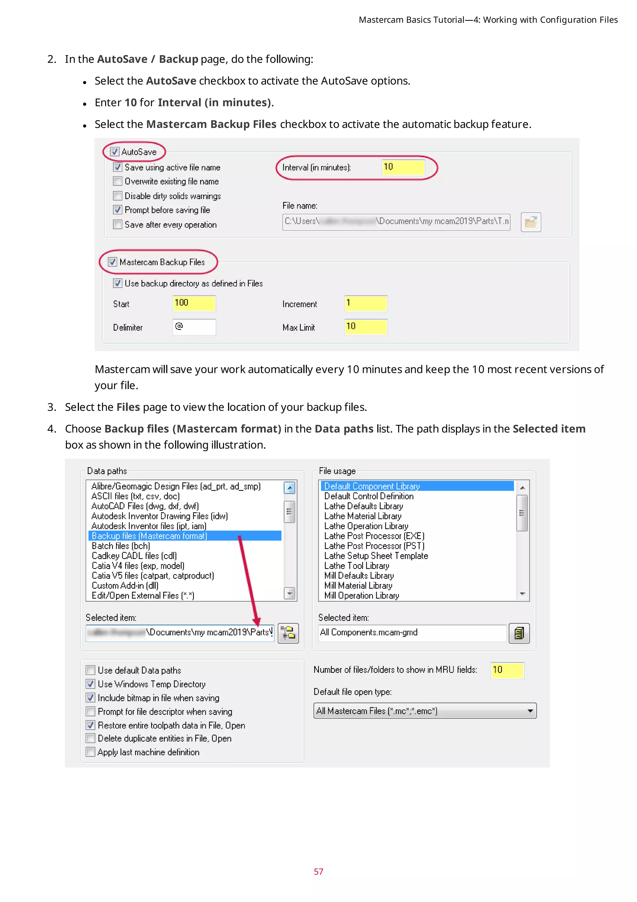 57
2. In the AutoSave / Backup page, do the following:
l Select the AutoSave checkbox to activate the AutoSave options.
l Enter 10 for Interval (in minutes).
l Select the Mastercam Backup Files checkbox to activate the automatic backup feature.
Mastercam will save your work automatically every 10 minutes and keep the 10 most recent versions of
your file.
3. Select the Files page to view the location of your backup files.
4. Choose Backup files (Mastercam format) in the Data paths list. The path displays in the Selected item
box as shown in the following illustration.
Mastercam Basics Tutorial—4: Working with Configuration Files
 