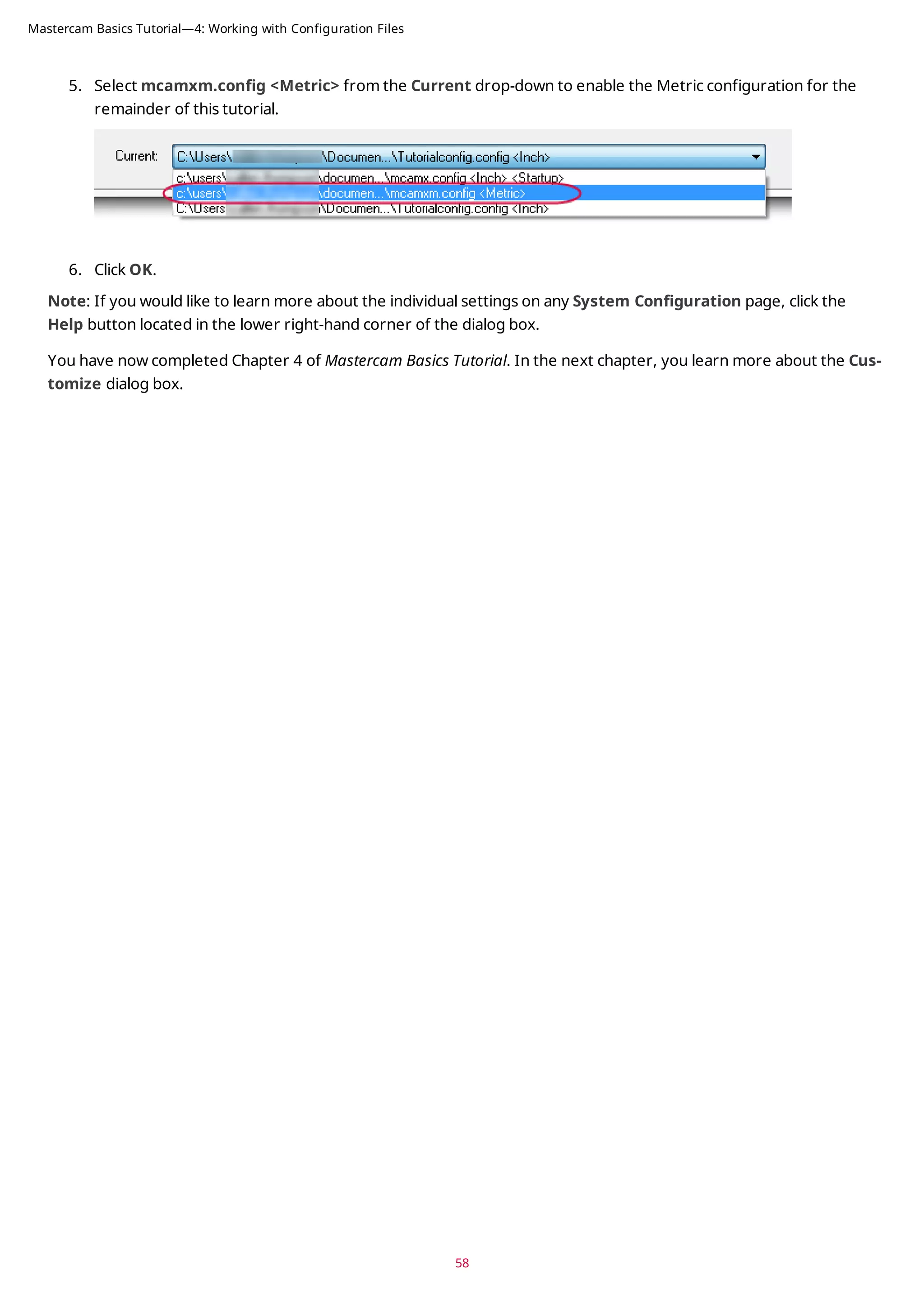 5. Select mcamxm.config <Metric> from the Current drop-down to enable the Metric configuration for the
remainder of this tutorial.
6. Click OK.
Note: If you would like to learn more about the individual settings on any System Configuration page, click the
Help button located in the lower right-hand corner of the dialog box.
You have now completed Chapter 4 of Mastercam Basics Tutorial. In the next chapter, you learn more about the Cus-
tomize dialog box.
58
Mastercam Basics Tutorial—4: Working with Configuration Files
 