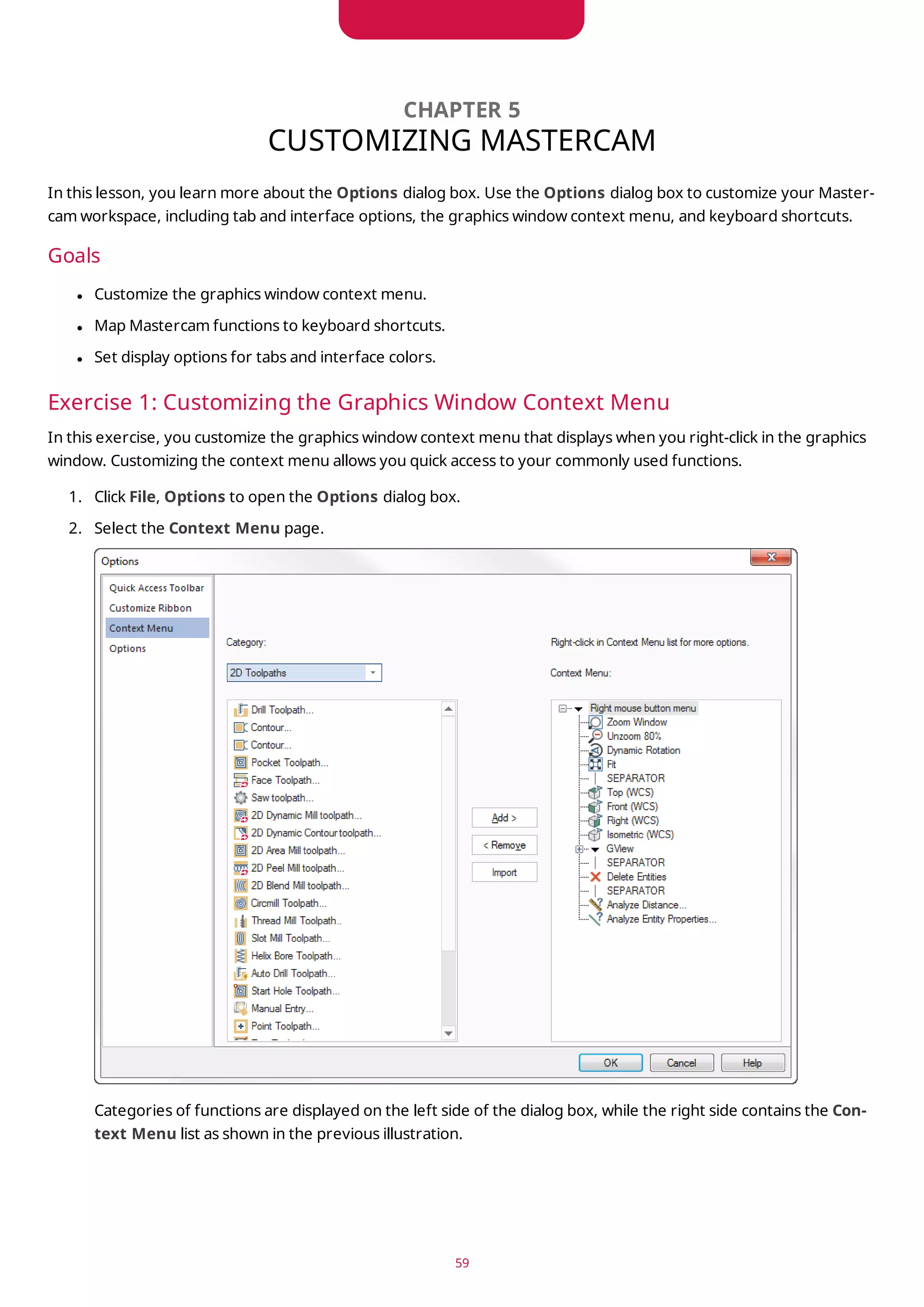 CHAPTER 5
CUSTOMIZING MASTERCAM
In this lesson, you learn more about the Options dialog box. Use the Options dialog box to customize your Master-
cam workspace, including tab and interface options, the graphics window context menu, and keyboard shortcuts.
Goals
l Customize the graphics window context menu.
l Map Mastercam functions to keyboard shortcuts.
l Set display options for tabs and interface colors.
Exercise 1: Customizing the Graphics Window Context Menu
In this exercise, you customize the graphics window context menu that displays when you right-click in the graphics
window. Customizing the context menu allows you quick access to your commonly used functions.
1. Click File, Options to open the Options dialog box.
2. Select the Context Menu page.
Categories of functions are displayed on the left side of the dialog box, while the right side contains the Con-
text Menu list as shown in the previous illustration.
59
 