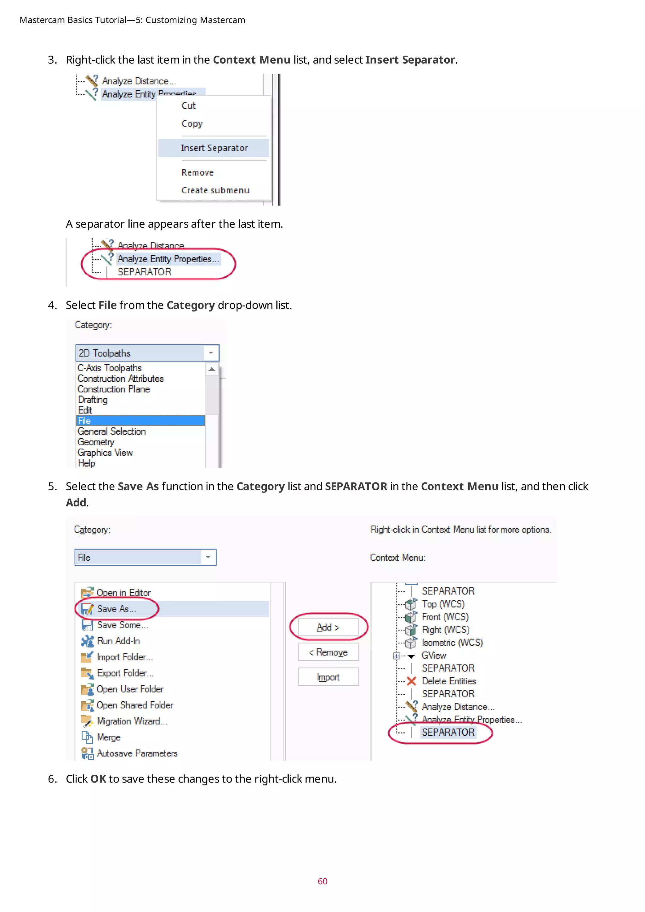3. Right-click the last item in the Context Menu list, and select Insert Separator.
A separator line appears after the last item.
4. Select File from the Category drop-down list.
5. Select the Save As function in the Category list and SEPARATOR in the Context Menu list, and then click
Add.
6. Click OK to save these changes to the right-click menu.
60
Mastercam Basics Tutorial—5: Customizing Mastercam
 