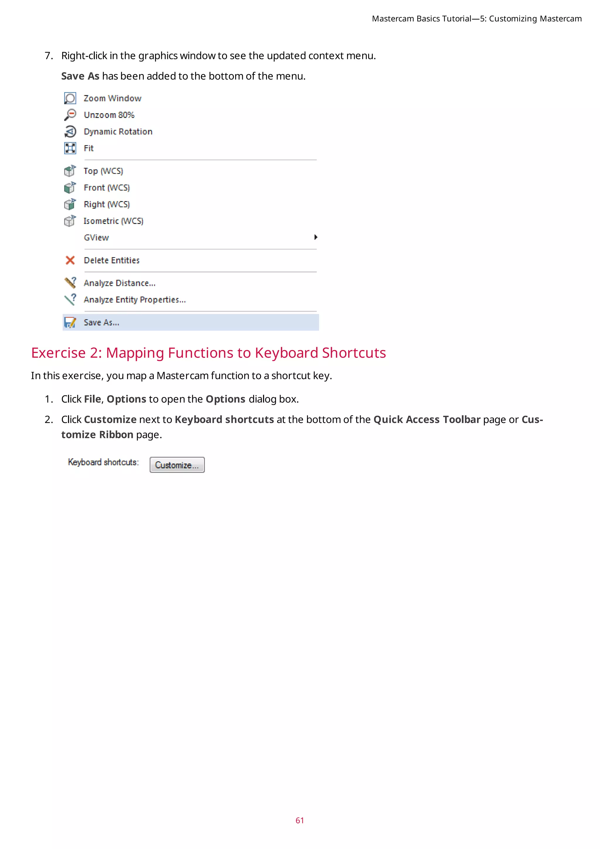 61
7. Right-click in the graphics window to see the updated context menu.
Save As has been added to the bottom of the menu.
Exercise 2: Mapping Functions to Keyboard Shortcuts
In this exercise, you map a Mastercam function to a shortcut key.
1. Click File, Options to open the Options dialog box.
2. Click Customize next to Keyboard shortcuts at the bottom of the Quick Access Toolbar page or Cus-
tomize Ribbon page.
Mastercam Basics Tutorial—5: Customizing Mastercam
 