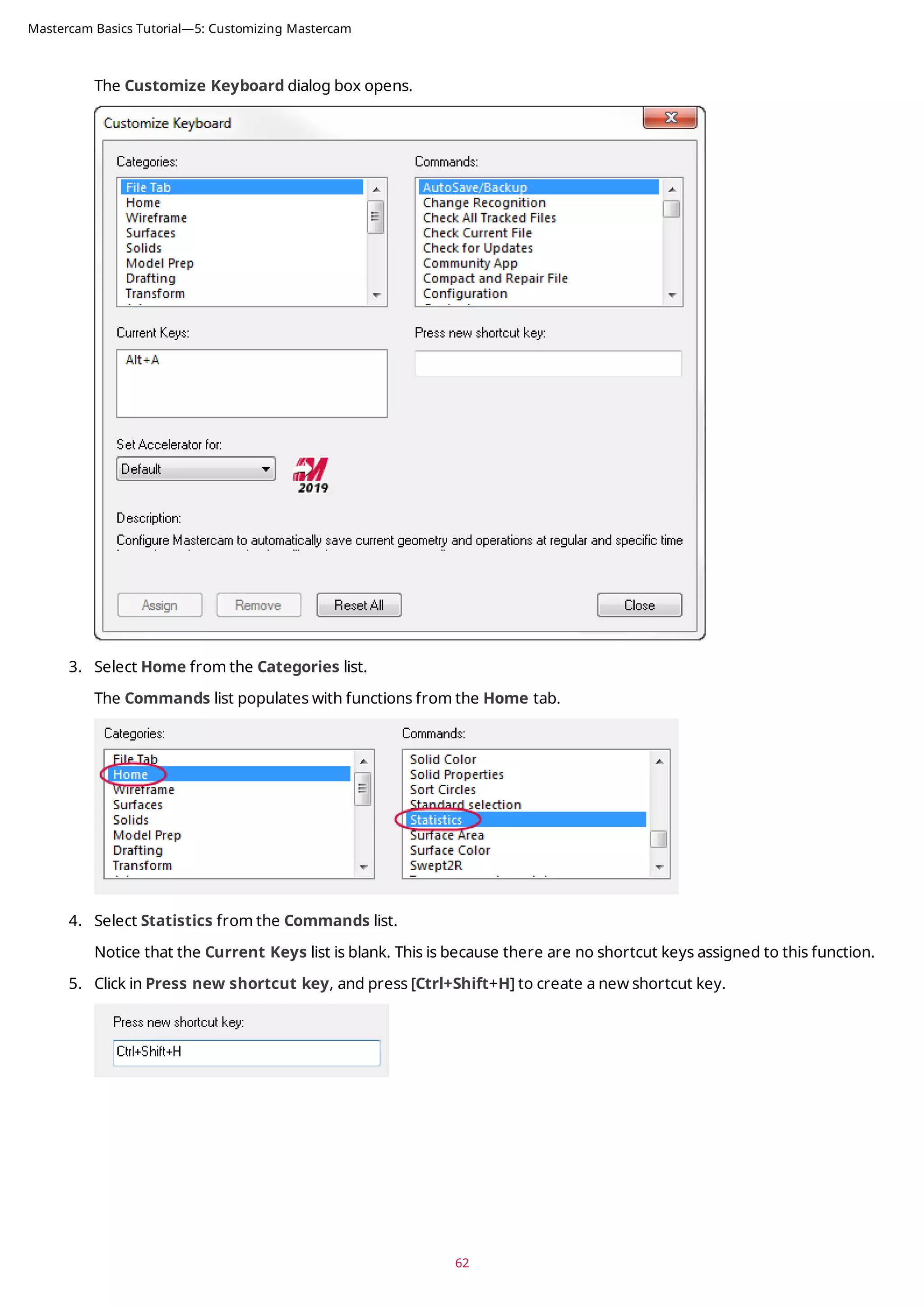 The Customize Keyboard dialog box opens.
3. Select Home from the Categories list.
The Commands list populates with functions from the Home tab.
4. Select Statistics from the Commands list.
Notice that the Current Keys list is blank. This is because there are no shortcut keys assigned to this function.
5. Click in Press new shortcut key, and press [Ctrl+Shift+H] to create a new shortcut key.
62
Mastercam Basics Tutorial—5: Customizing Mastercam
 
