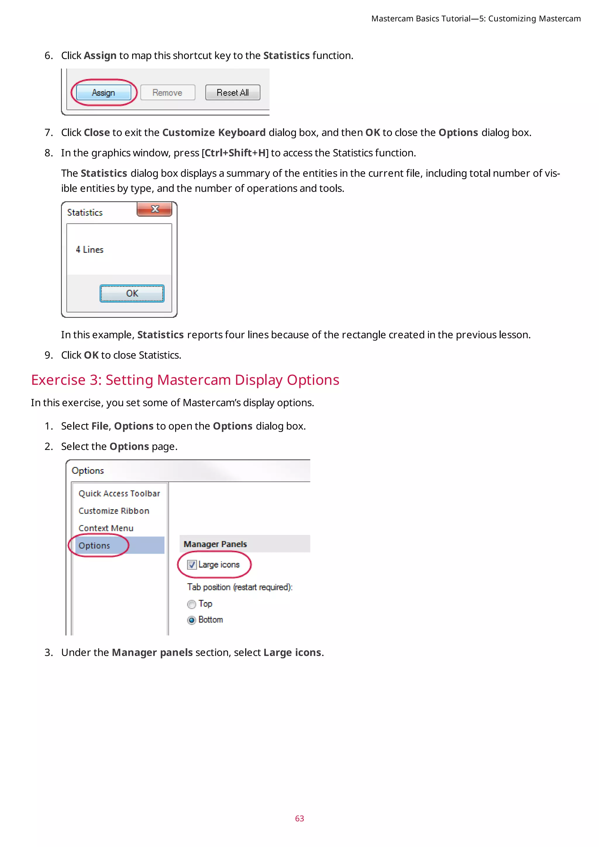 63
6. Click Assign to map this shortcut key to the Statistics function.
7. Click Close to exit the Customize Keyboard dialog box, and then OK to close the Options dialog box.
8. In the graphics window, press [Ctrl+Shift+H] to access the Statistics function.
The Statistics dialog box displays a summary of the entities in the current file, including total number of vis-
ible entities by type, and the number of operations and tools.
In this example, Statistics reports four lines because of the rectangle created in the previous lesson.
9. Click OK to close Statistics.
Exercise 3: Setting Mastercam Display Options
In this exercise, you set some of Mastercam’s display options.
1. Select File, Options to open the Options dialog box.
2. Select the Options page.
3. Under the Manager panels section, select Large icons.
Mastercam Basics Tutorial—5: Customizing Mastercam
 
